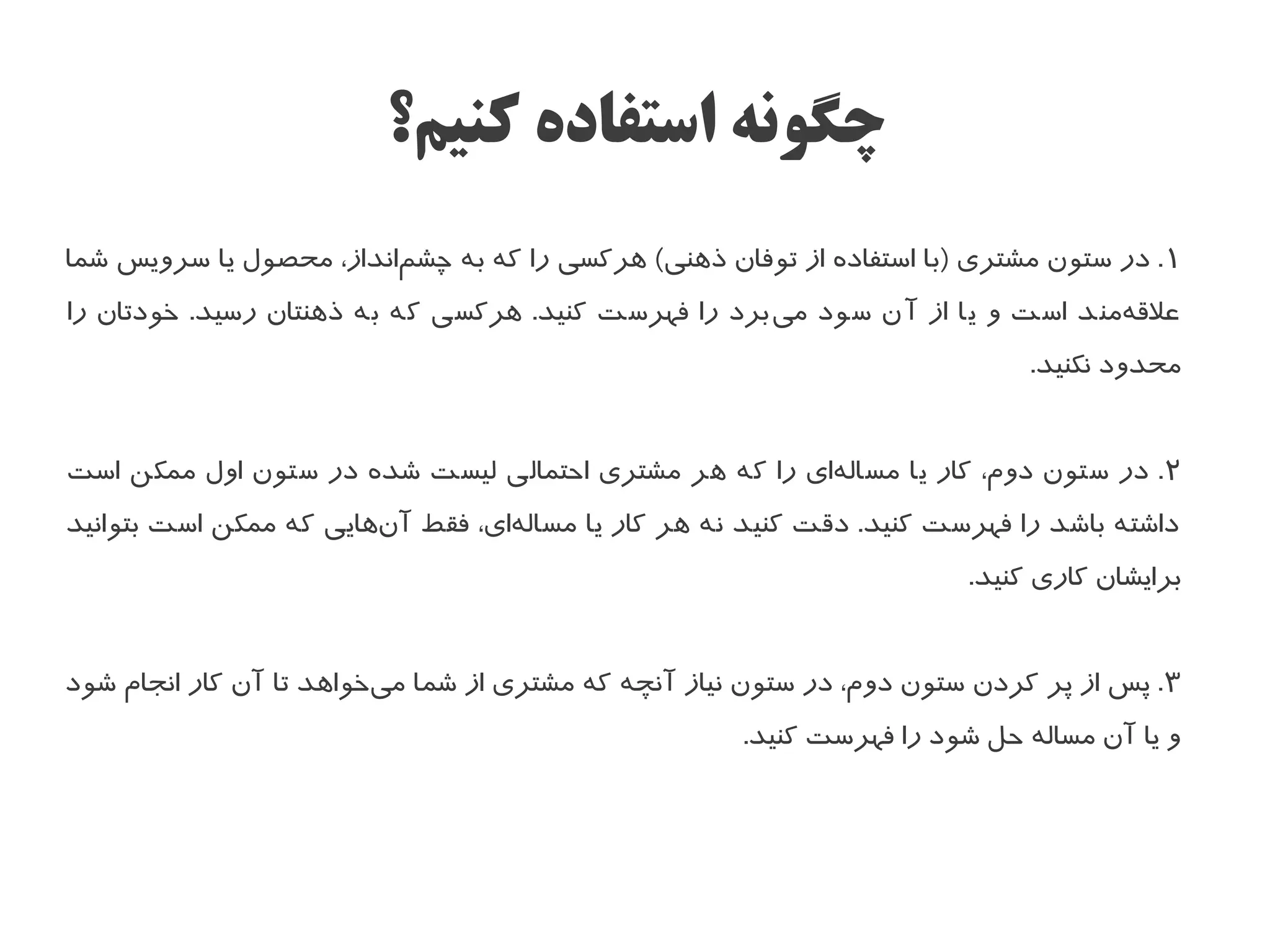 ‫چگونه استفاده کنیم؟‬
‫۱ . در ستون مشتری )با استفاده از توفان ذهنی( هرکسی را که به چشمانداز، محصول یا سرویس شما‬
                         ‫ا‌‬
‫علهقهمند است و یا از آن سود میبرد را فهرست کنید. هرکسی که به ذهنتان رسید. خودتان را‬
                                                     ‫ا‌‬                       ‫ا‌‬
                                                                             ‫محدود نکنید.‬


‫۲ . در ستون دوم، کار یا مسالهای را که هر مشتری احتمالی لیست شده در ستون اول ممکن است‬
                                                       ‫ا‌‬
‫داشته باشد را فهرست کنید. دهقت کنید نه هر کار یا مسالهای، فقط آنهایی که ممکن است بتوانید‬
                        ‫ا‌‬        ‫ا‌‬
                                                                        ‫برایشان کاری کنید.‬


‫۳ . پس از پر کردن ستون دوم، در ستون نیاز آنچه که مشتری از شما میخواهد تا آن کار انجام شود‬
                         ‫ا‌‬
                                                      ‫و یا آن مساله حل شود را فهرست کنید.‬
 