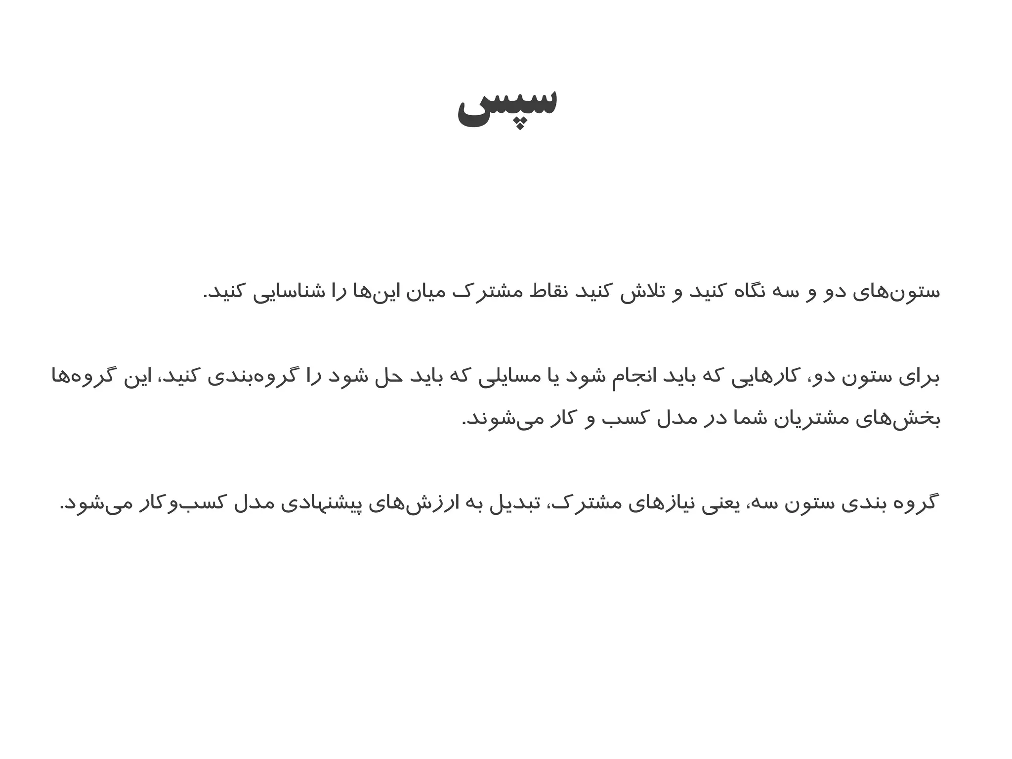 ‫سپس‬


               ‫ستونهای دو و سه نگاه کنید و تل ش کنید نقاط مشترک میان اینها را شناسایی کنید.‬
                                  ‫ا‌‬                                                   ‫ا‌‬


‫برای ستون دو، کارهایی که باید انجام شود یا مسایلی که باید حل شود را گروهبندی کنید، این گروهها‬
  ‫ا‌‬                 ‫ا‌‬
                                          ‫بخشهای مشتریان شما در مدل کسب و کار میشوند.‬
                                               ‫ا‌‬                                 ‫ا‌‬


‫گروه بندی ستون سه، یعنی نیازهای مشترک، تبدیل به ارز شهای پیشنهادی مدل کسبوکار میشود.‬
    ‫ا‌‬     ‫ا‌‬                  ‫ا‌‬
 