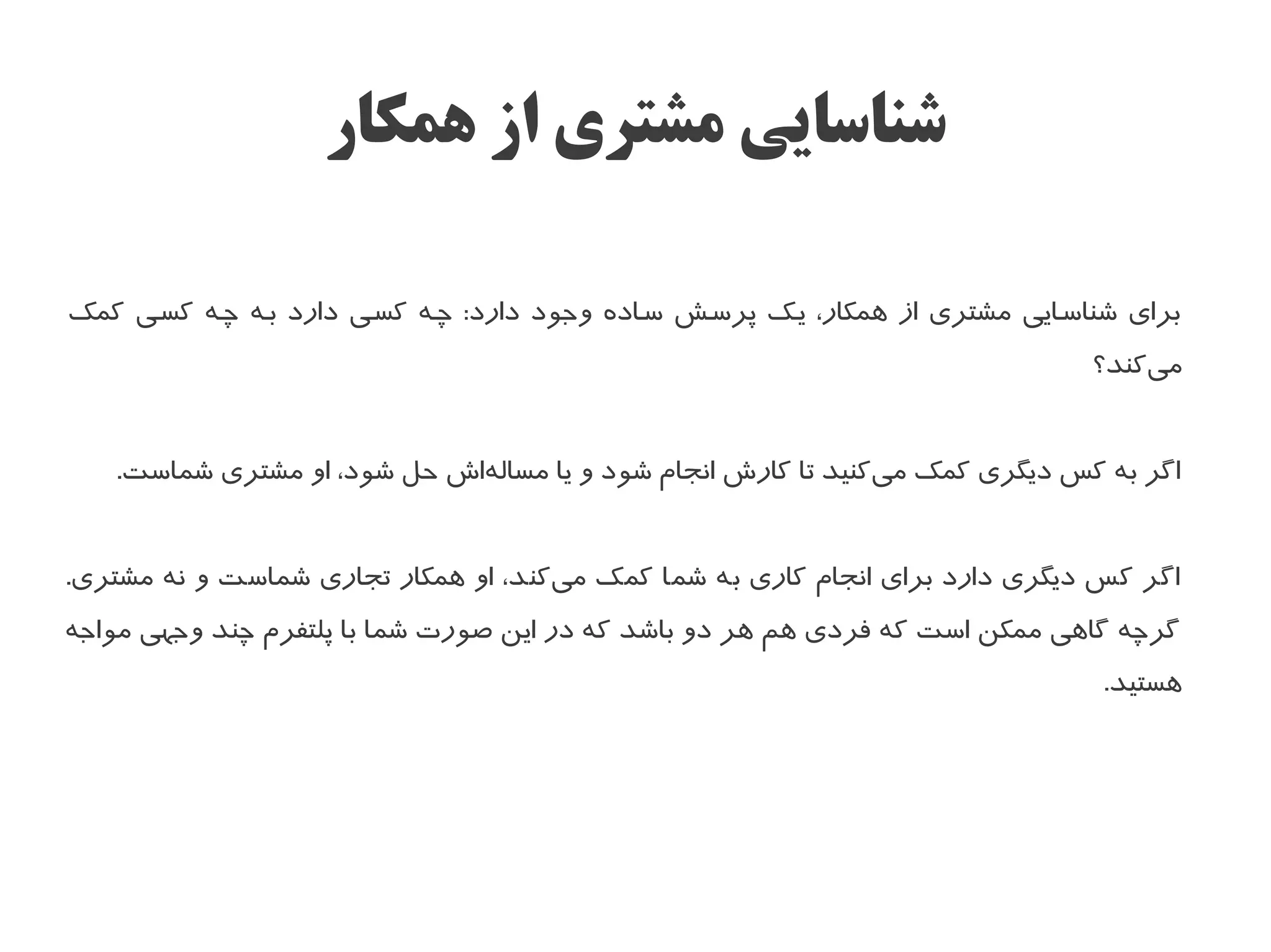 ‫شناسایی مشتری از همکار‬

‫برای شناسسایی مشتری از همکار، یسک پرسسش سساده وجود دارد: چسه کسسی دارد بسه چسه کسسی کمک‬
                                                                                ‫میکند؟‬
                                                                                    ‫ا‌‬


   ‫اگر به کس دیگری کمک میکنید تا کار ش انجام شود و یا مسالها ش حل شود، او مشتری شماست.‬
                              ‫ا‌‬                                ‫ا‌‬


‫اگر کس دیگری دارد برای انجام کاری به شما کمک میکند، او همکار تجاری شماست و نه مشتری.‬
                                     ‫ا‌‬
‫گرچه گاهی ممکن است که فردی هم هر دو باشد که در این صورت شما با پلتفرم چند وجهی مواجه‬
                                                                                 ‫هستید.‬
 