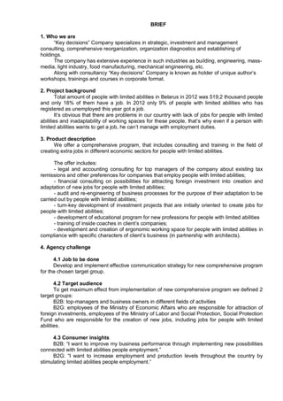 BRIEF

1. Who we are
      “Key decisions” Company specializes in strategic, investment and management
consulting, comprehensive reorganization, organization diagnostics and establishing of
holdings.
      The company has extensive experience in such industries as building, engineering, mass-
media, light industry, food manufacturing, mechanical engineering, etc.
      Along with consultancy “Key decisions” Company is known as holder of unique author’s
workshops, trainings and courses in corporate format.

2. Project background
        Total amount of people with limited abilities in Belarus in 2012 was 519,2 thousand people
and only 18% of them have a job. In 2012 only 9% of people with limited abilities who has
registered as unemployed this year got a job.
        It’s obvious that there are problems in our country with lack of jobs for people with limited
abilities and inadaptability of working spaces for these people, that’s why even if a person with
limited abilities wants to get a job, he can’t manage with employment duties.

3. Product description
      We offer a comprehensive program, that includes consulting and training in the field of
creating extra jobs in different economic sectors for people with limited abilities.

      The offer includes:
      - legal and accounting consulting for top managers of the company about existing tax
remissions and other preferences for companies that employ people with limited abilities;
      - financial consulting on possibilities for attracting foreign investment into creation and
adaptation of new jobs for people with limited abilities;
      - audit and re-engineering of business processes for the purpose of their adaptation to be
carried out by people with limited abilities;
      - turn-key development of investment projects that are initially oriented to create jobs for
people with limited abilities;
      - development of educational program for new professions for people with limited abilities
      - training of inside coaches in client’s companies;
      - development and creation of ergonomic working space for people with limited abilities in
compliance with specific characters of client’s business (in partnership with architects).

4. Agency challenge

      4.1 Job to be done
      Develop and implement effective communication strategy for new comprehensive program
for the chosen target group.

       4.2 Target audience
       To get maximum effect from implementation of new comprehensive program we defined 2
target groups:
       B2B: top-managers and business owners in different fields of activities
       B2G: employees of the Ministry of Economic Affairs who are responsible for attraction of
foreign investments, employees of the Ministry of Labor and Social Protection, Social Protection
Fund who are responsible for the creation of new jobs, including jobs for people with limited
abilities.

     4.3 Consumer insights
     B2B: “I want to improve my business performance through implementing new possibilities
connected with limited abilities people employment.”
     B2G: “I want to increase employment and production levels throughout the country by
stimulating limited abilities people employment.”
 