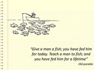 “Give a man a fish; you have fed him
 for today. Teach a man to fish; and
   you have fed him for a lifetime”
                            Old parable
 