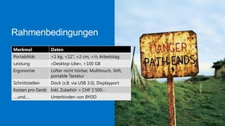 Rahmenbedingungen
Merkmal

Daten

Portabilität

<1 kg, <12’’, <2 cm, >½ Arbeitstag

Leistung

«Desktop-Like», >100 GB

Ergonomie

Lüfter nicht hörbar, Multitouch, Stift,
portable Tastatur

Schnittstellen

Dock (z.B. via USB 3.0), Displayport

Kosten pro Gerät Inkl. Zubehör < CHF 1’500.….und….

Unterbinden von BYOD

 