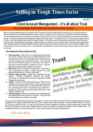 Selling in Tough Times Series
                                                                                                                                      Issue 012


                     Client Account Management – it’s all about Trust
                How to create higher levels of trust to win more business from your clients
Are you a trusted business partner or an expert for hire? The quest to become a trusted partner in the eyes of your       key clients has long
been an aspiration of most forward thinking firms, but the now its a necessity in order to protect our current book of business and expand
it’s fee income potential. Most of us think we are trusted by our key clients, but we are not always that objective in the way we formulate that
answer. The way we do business has dramatically changed is the last few years – it’s tougher out there. The phone rarely rings as often as
it used to - with clients willing to place orders for business verbally. In this new economy the ‘professional services firm’ has to proactively
seek out revenue opportunities like never before. Being trusted by your clients now has a monetary value; in fact all research suggested the
more trusted you are then the higher the likelihood that you will win more revenue from this client account. Trust is the most valuable coin in
the most modern business exchange in 2012. Trust starts with understanding your clients and their buyer behaviour better and that’s where
we will start.
   The Changing face of buyer behaviour in 2012

   1. Price awareness: Where there is no relationship price will always
      be an issue. All buyers (even you as a private individual) are more
      aware than ever before of their outgoings and this includes the price
      your firm charges for your professional services. This may mean
      there will be downward pressure on fees where the service is
      perceived as being compliance orientated and easy to replicate.
      Best case scenario the client may want more for less.
   2. Risk averse: We live in the age of ‘risk avoidance’. Clients want to
      avoid uncalculated risk taking or making decisions that might
      jeopardise their business or tenure of employment.
   3. Decision making process: Budget sign off authority has been
      reduced. Executive management committees and company
      directors are now making decisions that were being made by middle
      managers three years ago.
   4. Loyalty: The days of unwavering loyalty are gone. Clients are now
      shopping around more so that ever before. They now want the best
      deal. They drop suppliers where no relationship exists. Clients are
      also now reducing the number of suppliers they are dealing with –
      preferring to go with trusted business partners rather than a wide
      ‘stable’ of experts for hire.
   5. Questioning value: Clients are looking at all non essential projects
      and questioning the value they bring ‘to the table’. If they don’t see
      the value projects are suspended or cancelled.
  So now you know how Client buyer behaviour has changed – so what are you doing to combat this? One’s immediate response is always to
  suggest that I am a highly trusted advisor. May be you are, or may be you are with some clients? But stop and think about it for a minute.
  It’s not what you think that counts – it’s what your client thinks that does! Regardless of whether you attain trusted advisor / partner status
  with all your big clients, the key drivers underpinning the concept are essential for winning new business in these tougher times. The
  newsletter will outline some of the early steps firm’s need to take to develop and support those behaviours.

            Evolve Consultants

                                                                       1
                                                Written & designed by Evolve Consultants.
 