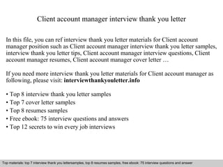 Client account manager interview thank you letter 
In this file, you can ref interview thank you letter materials for Client account 
manager position such as Client account manager interview thank you letter samples, 
interview thank you letter tips, Client account manager interview questions, Client 
account manager resumes, Client account manager cover letter … 
If you need more interview thank you letter materials for Client account manager as 
following, please visit: interviewthankyouletter.info 
• Top 8 interview thank you letter samples 
• Top 7 cover letter samples 
• Top 8 resumes samples 
• Free ebook: 75 interview questions and answers 
• Top 12 secrets to win every job interviews 
Top materials: top 7 interview thank you lettersamples, top 8 resumes samples, free ebook: 75 interview questions and answer 
Interview questions and answers – free download/ pdf and ppt file 
 