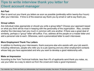 Tips to write interview thank you letter for 
Client account manager 
Act Fast 
Plan to send out your thank you letters as soon as possible (preferably within twenty-four hours) 
after your interview. If time is of the essence say thank you by email or call to say thank you. 
Group Letters 
Are individual notes appropriate or should you write a group letter? Choose your approach based 
on what you think will be most in keeping with the personality of the organization. Also, consider 
whether the interviews had very much in common with one another. If there was a great deal of 
similarity, perhaps a "group" letter will suffice. If so, address all the people on a master letter and 
add a personal note to each. Otherwise, send a personalized letter to each interviewer. 
More Employment Thank You Letters 
In addition to thanking your interviewers, thank everyone else who assists with your job search, 
including references, people who refer you to a job opening and any other employment contacts 
whose help you have appreciated and who you want to develop a good relationship with. 
Make an Impression 
According to the York Technical Institute, less than 4% of applicants send thank you notes, so, 
use your letter as a way to stand out from the crowd and make a good impression. 
Top materials: top 7 interview thank you lettersamples, top 8 resumes samples, free ebook: 75 interview questions and answer 
Interview questions and answers – free download/ pdf and ppt file 
 