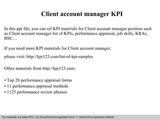Client account manager KPI 
In this ppt file, you can ref KPI materials for Client account manager position such 
as Client account manager list of KPIs, performance appraisal, job skills, KRAs, 
BSC… 
If you need more KPI materials for Client account manager, 
please visit: http://kpi123.com/list-of-kpi-samples 
Other materials from http://kpi123.com: 
• Top 28 performance appraisal forms 
• 11 performance appraisal methods 
• 1125 performance review phrases 
Top materials: top sales KPIs, Top 28 performance appraisal forms, 11 performance appraisal methods 
Interview questions and answers – free download/ pdf and ppt file 
 