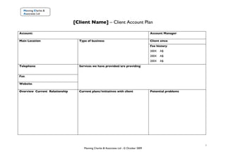 Manning Charles &
  Associates Ltd


                                [Client Name] – Client Account Plan

Account:                                                                                 Account Manager:

Main Location:                    Type of business:                                      Client since:
                                                                                         Fee history:
                                                                                         200X   A$
                                                                                         200X   A$
                                                                                         200X   A$
Telephone:                        Services we have provided/are providing:


Fax:

Website:

Overview Current Relationship     Current plans/initiatives with client                  Potential problems




                                                                                                              1
                                     Manning Charles & Associates Ltd - © October 2009
 