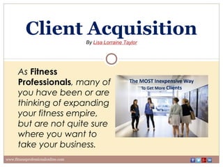 Client Acquisition
By Lisa Lorraine Taylor
www.fitnessprofessionalonline.com
As Fitness
Professionals, many of
you have been or are
thinking of expanding
your fitness empire,
but are not quite sure
where you want to
take your business.
 