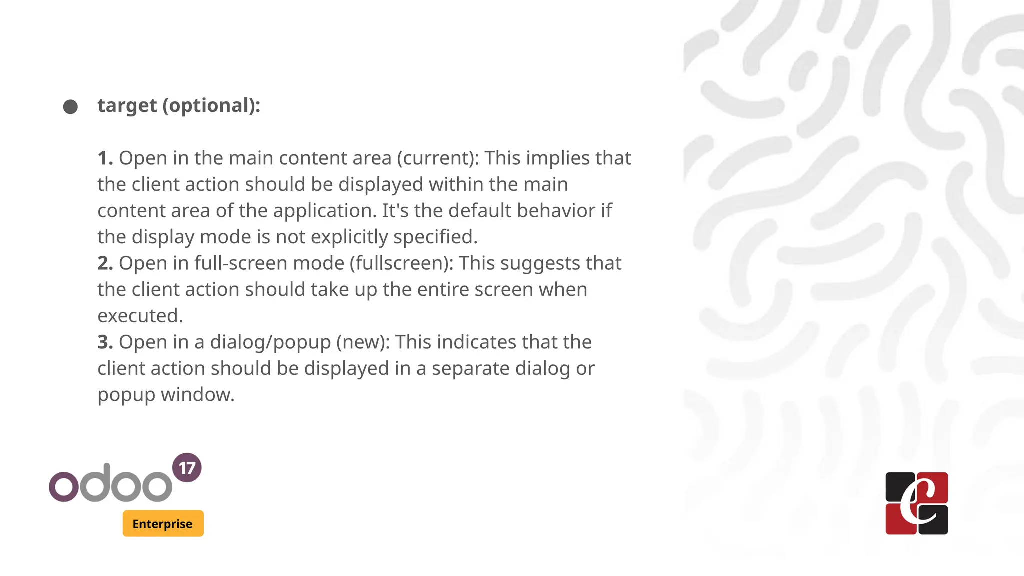 Enterprise
● target (optional):
1. Open in the main content area (current): This implies that
the client action should be displayed within the main
content area of the application. It's the default behavior if
the display mode is not explicitly specified.
2. Open in full-screen mode (fullscreen): This suggests that
the client action should take up the entire screen when
executed.
3. Open in a dialog/popup (new): This indicates that the
client action should be displayed in a separate dialog or
popup window.
 