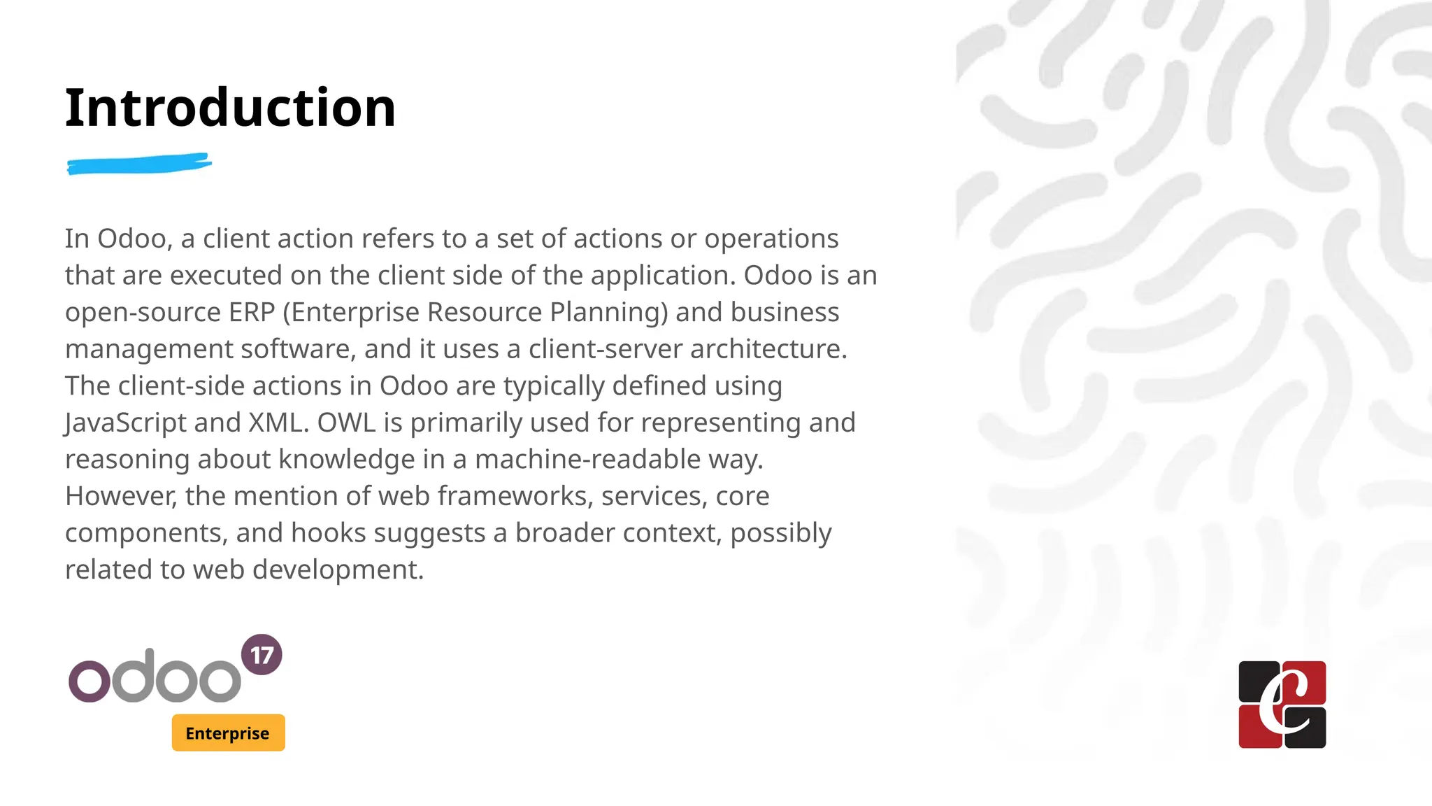 Introduction
Enterprise
In Odoo, a client action refers to a set of actions or operations
that are executed on the client side of the application. Odoo is an
open-source ERP (Enterprise Resource Planning) and business
management software, and it uses a client-server architecture.
The client-side actions in Odoo are typically defined using
JavaScript and XML. OWL is primarily used for representing and
reasoning about knowledge in a machine-readable way.
However, the mention of web frameworks, services, core
components, and hooks suggests a broader context, possibly
related to web development.
 
