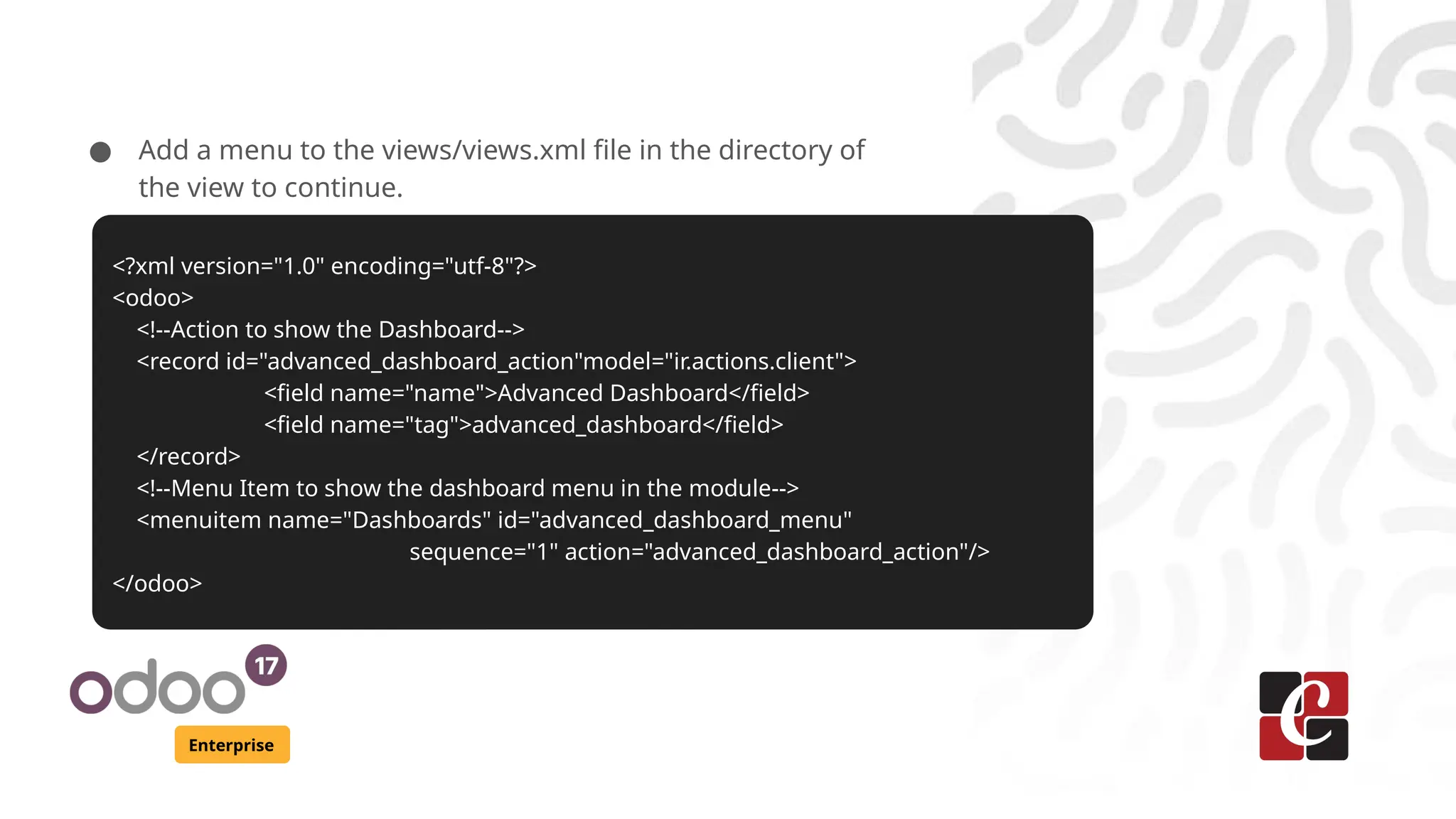 Enterprise
● Add a menu to the views/views.xml file in the directory of
the view to continue.
<?xml version="1.0" encoding="utf-8"?>
<odoo>
<!--Action to show the Dashboard-->
<record id="advanced_dashboard_action"model="ir.actions.client">
<field name="name">Advanced Dashboard</field>
<field name="tag">advanced_dashboard</field>
</record>
<!--Menu Item to show the dashboard menu in the module-->
<menuitem name="Dashboards" id="advanced_dashboard_menu"
sequence="1" action="advanced_dashboard_action"/>
</odoo>
 