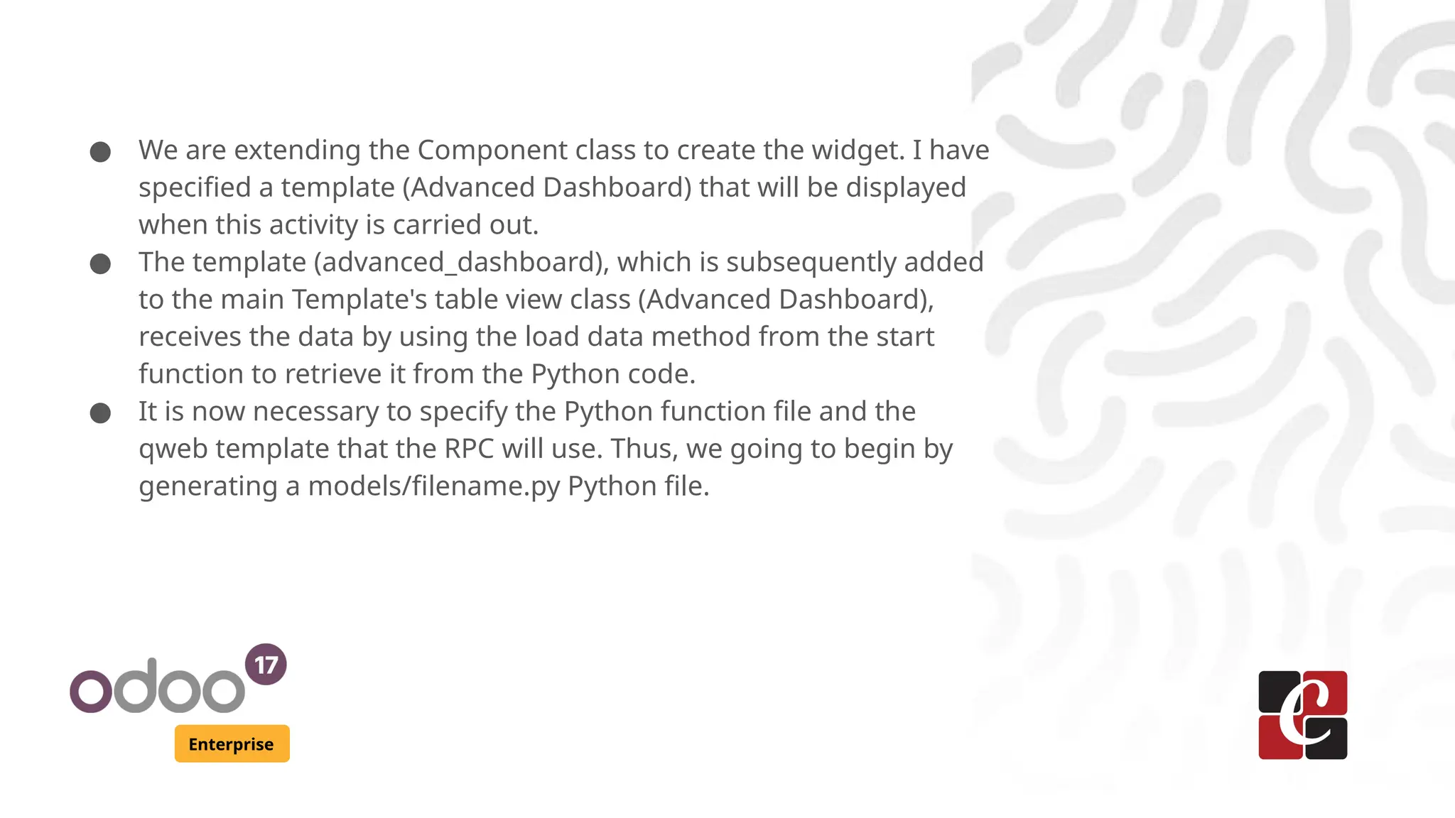 Enterprise
● We are extending the Component class to create the widget. I have
specified a template (Advanced Dashboard) that will be displayed
when this activity is carried out.
● The template (advanced_dashboard), which is subsequently added
to the main Template's table view class (Advanced Dashboard),
receives the data by using the load data method from the start
function to retrieve it from the Python code.
● It is now necessary to specify the Python function file and the
qweb template that the RPC will use. Thus, we going to begin by
generating a models/filename.py Python file.
 