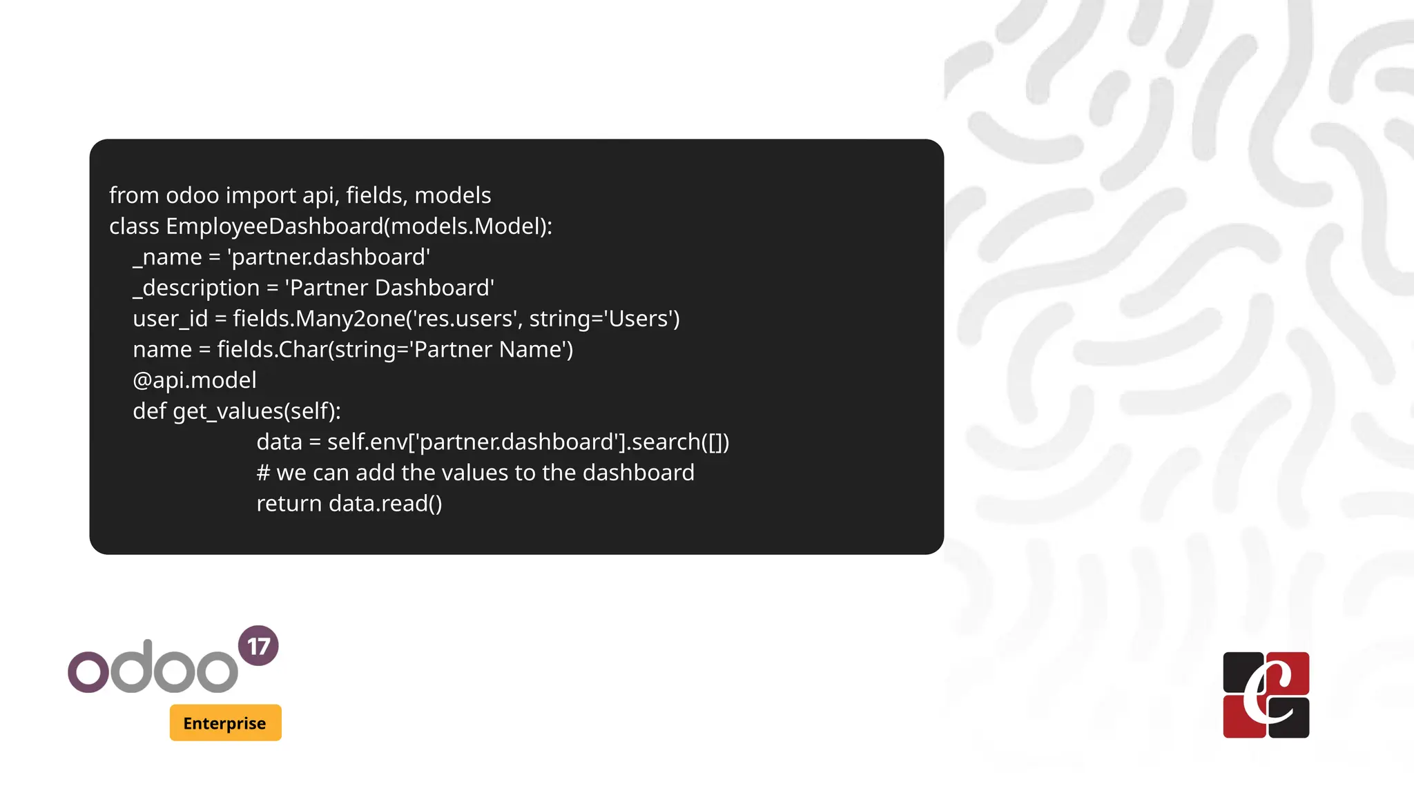 Enterprise
from odoo import api, fields, models
class EmployeeDashboard(models.Model):
_name = 'partner.dashboard'
_description = 'Partner Dashboard'
user_id = fields.Many2one('res.users', string='Users')
name = fields.Char(string='Partner Name')
@api.model
def get_values(self):
data = self.env['partner.dashboard'].search([])
# we can add the values to the dashboard
return data.read()
 