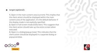 Enterprise
● target (optional):
1. Open in the main content area (current): This implies that
the client action should be displayed within the main
content area of the application. It's the default behavior if
the display mode is not explicitly specified.
2. Open in full-screen mode (fullscreen): This suggests that
the client action should take up the entire screen when
executed.
3. Open in a dialog/popup (new): This indicates that the
client action should be displayed in a separate dialog or
popup window.
 