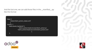 Enterprise
And the last one, we can add those files in the __manifest__.py
like this format
'data': [
'views/client_action_views.xml'
],
'assets': {
'web.assets_backend': [
'client_action/static/src/js/client_action.js',
'client_action/static/src/xml/client_action.xml'
],
},
 