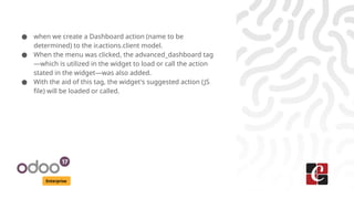 Enterprise
● when we create a Dashboard action (name to be
determined) to the ir.actions.client model.
● When the menu was clicked, the advanced_dashboard tag
—which is utilized in the widget to load or call the action
stated in the widget—was also added.
● With the aid of this tag, the widget's suggested action (JS
file) will be loaded or called.
 