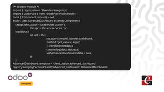 Enterprise
/** @odoo-module */
import { registry} from '@web/core/registry';
import { useService } from "@web/core/utils/hooks";
const { Component, mount} = owl
export class AdvancedDashboard extends Component {
setup(){this.action = useService("action");
this.rpc = this.env.services.rpc}
loadData(){
let self = this;
rpc.query({model: 'partner.dashboard',
method: 'get_values', args:[]
}).then(function(data){
console.log(data, 'dataaaa')
self.AdvancedDashboard.data = data;
});
}}
AdvancedDashboard.template = "client_action.advanced_dashboard"
registry.category("actions").add("advanced_dashboard", AdvancedDashboard)
 