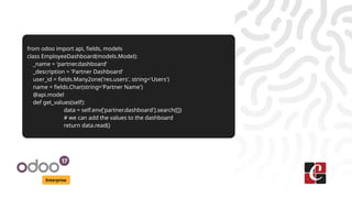 Enterprise
from odoo import api, fields, models
class EmployeeDashboard(models.Model):
_name = 'partner.dashboard'
_description = 'Partner Dashboard'
user_id = fields.Many2one('res.users', string='Users')
name = fields.Char(string='Partner Name')
@api.model
def get_values(self):
data = self.env['partner.dashboard'].search([])
# we can add the values to the dashboard
return data.read()
 