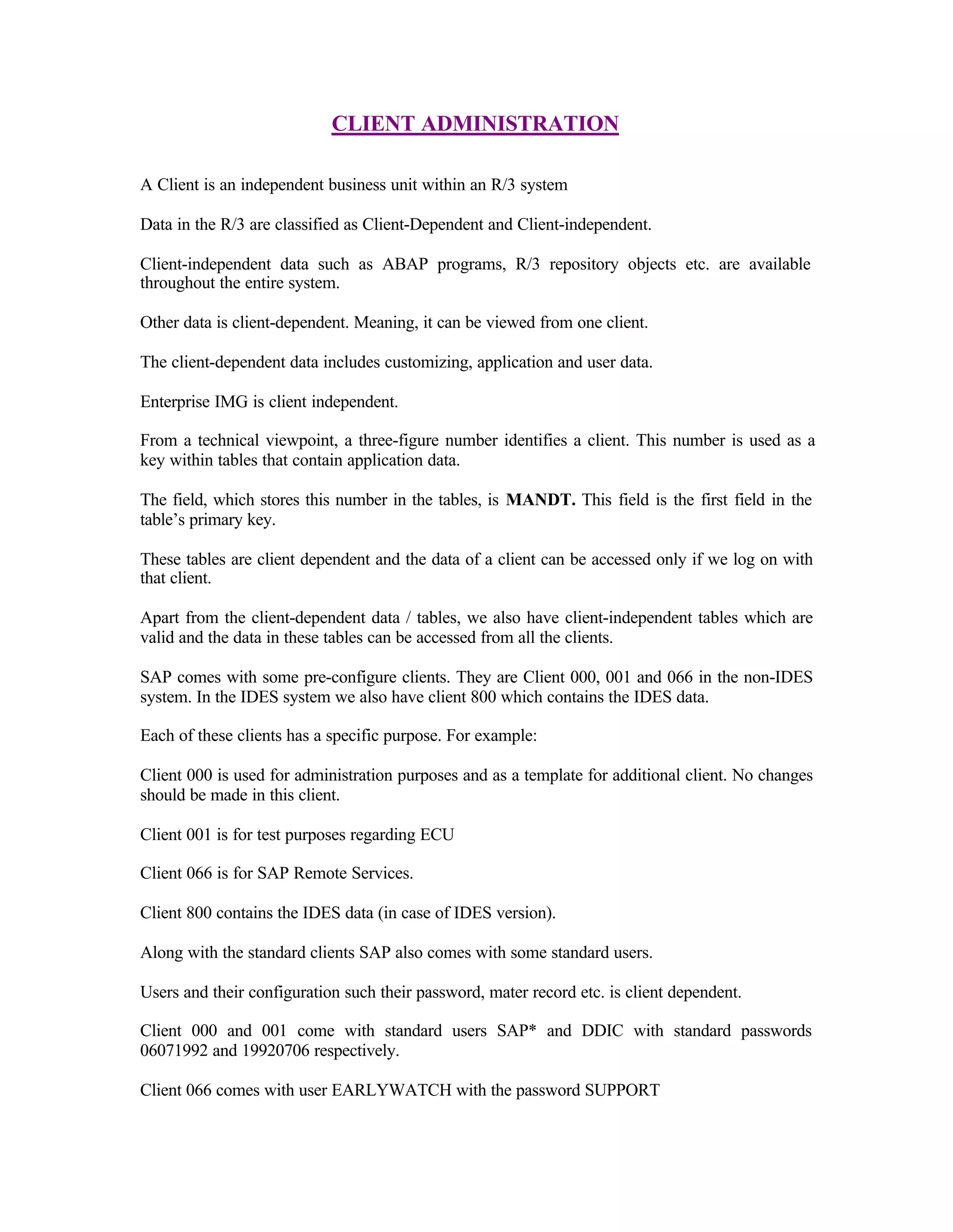 CLIENT ADMINISTRATION
A Client is an independent business unit within an R/3 system
Data in the R/3 are classified as Client-Dependent and Client-independent.
Client-independent data such as ABAP programs, R/3 repository objects etc. are available
throughout the entire system.
Other data is client-dependent. Meaning, it can be viewed from one client.
The client-dependent data includes customizing, application and user data.
Enterprise IMG is client independent.
From a technical viewpoint, a three-figure number identifies a client. This number is used as a
key within tables that contain application data.
The field, which stores this number in the tables, is MANDT. This field is the first field in the
table’s primary key.
These tables are client dependent and the data of a client can be accessed only if we log on with
that client.
Apart from the client-dependent data / tables, we also have client-independent tables which are
valid and the data in these tables can be accessed from all the clients.
SAP comes with some pre-configure clients. They are Client 000, 001 and 066 in the non-IDES
system. In the IDES system we also have client 800 which contains the IDES data.
Each of these clients has a specific purpose. For example:
Client 000 is used for administration purposes and as a template for additional client. No changes
should be made in this client.
Client 001 is for test purposes regarding ECU
Client 066 is for SAP Remote Services.
Client 800 contains the IDES data (in case of IDES version).
Along with the standard clients SAP also comes with some standard users.
Users and their configuration such their password, mater record etc. is client dependent.
Client 000 and 001 come with standard users SAP* and DDIC with standard passwords
06071992 and 19920706 respectively.
Client 066 comes with user EARLYWATCH with the password SUPPORT
 