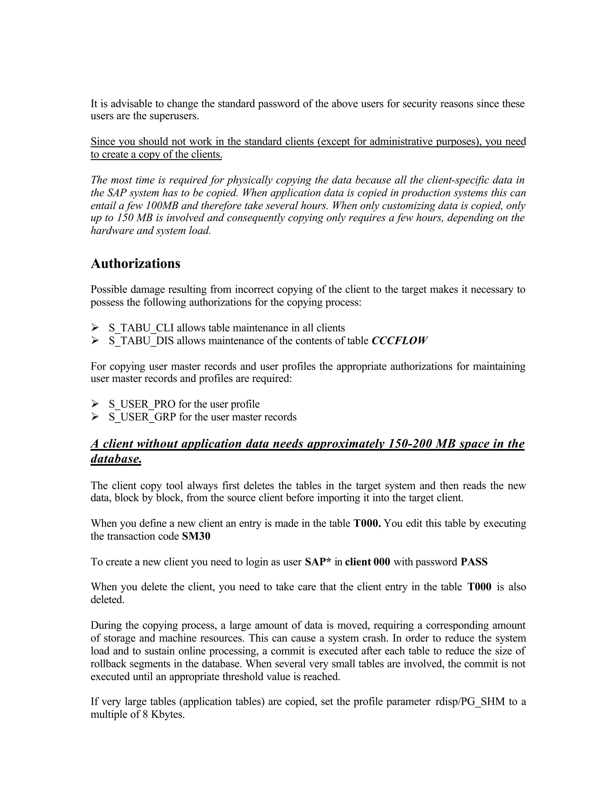 It is advisable to change the standard password of the above users for security reasons since these
users are the superusers.
Since you should not work in the standard clients (except for administrative purposes), you need
to create a copy of the clients.
The most time is required for physically copying the data because all the client-specific data in
the SAP system has to be copied. When application data is copied in production systems this can
entail a few 100MB and therefore take several hours. When only customizing data is copied, only
up to 150 MB is involved and consequently copying only requires a few hours, depending on the
hardware and system load.
Authorizations
Possible damage resulting from incorrect copying of the client to the target makes it necessary to
possess the following authorizations for the copying process:
Ø S_TABU_CLI allows table maintenance in all clients
Ø S_TABU_DIS allows maintenance of the contents of table CCCFLOW
For copying user master records and user profiles the appropriate authorizations for maintaining
user master records and profiles are required:
Ø S_USER_PRO for the user profile
Ø S_USER_GRP for the user master records
A client without application data needs approximately 150-200 MB space in the
database.
The client copy tool always first deletes the tables in the target system and then reads the new
data, block by block, from the source client before importing it into the target client.
When you define a new client an entry is made in the table T000. You edit this table by executing
the transaction code SM30
To create a new client you need to login as user SAP* in client 000 with password PASS
When you delete the client, you need to take care that the client entry in the table T000 is also
deleted.
During the copying process, a large amount of data is moved, requiring a corresponding amount
of storage and machine resources. This can cause a system crash. In order to reduce the system
load and to sustain online processing, a commit is executed after each table to reduce the size of
rollback segments in the database. When several very small tables are involved, the commit is not
executed until an appropriate threshold value is reached.
If very large tables (application tables) are copied, set the profile parameter rdisp/PG_SHM to a
multiple of 8 Kbytes.
 