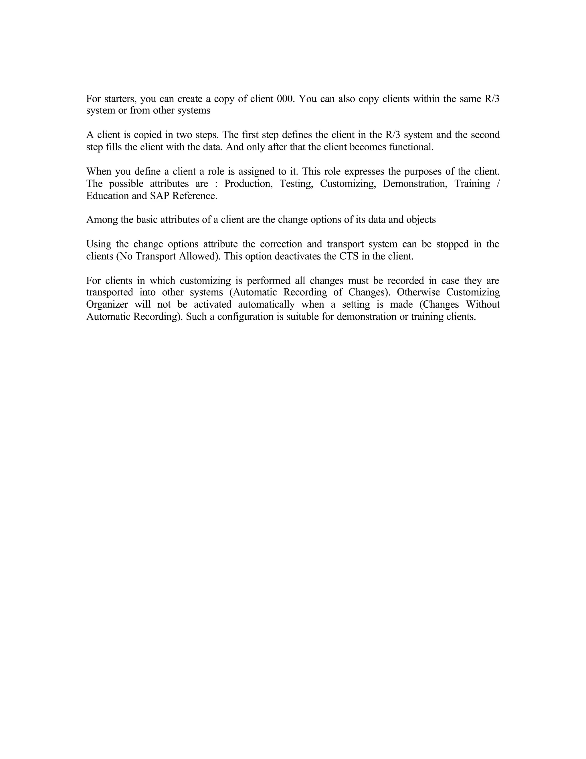For starters, you can create a copy of client 000. You can also copy clients within the same R/3
system or from other systems
A client is copied in two steps. The first step defines the client in the R/3 system and the second
step fills the client with the data. And only after that the client becomes functional.
When you define a client a role is assigned to it. This role expresses the purposes of the client.
The possible attributes are : Production, Testing, Customizing, Demonstration, Training /
Education and SAP Reference.
Among the basic attributes of a client are the change options of its data and objects
Using the change options attribute the correction and transport system can be stopped in the
clients (No Transport Allowed). This option deactivates the CTS in the client.
For clients in which customizing is performed all changes must be recorded in case they are
transported into other systems (Automatic Recording of Changes). Otherwise Customizing
Organizer will not be activated automatically when a setting is made (Changes Without
Automatic Recording). Such a configuration is suitable for demonstration or training clients.
 