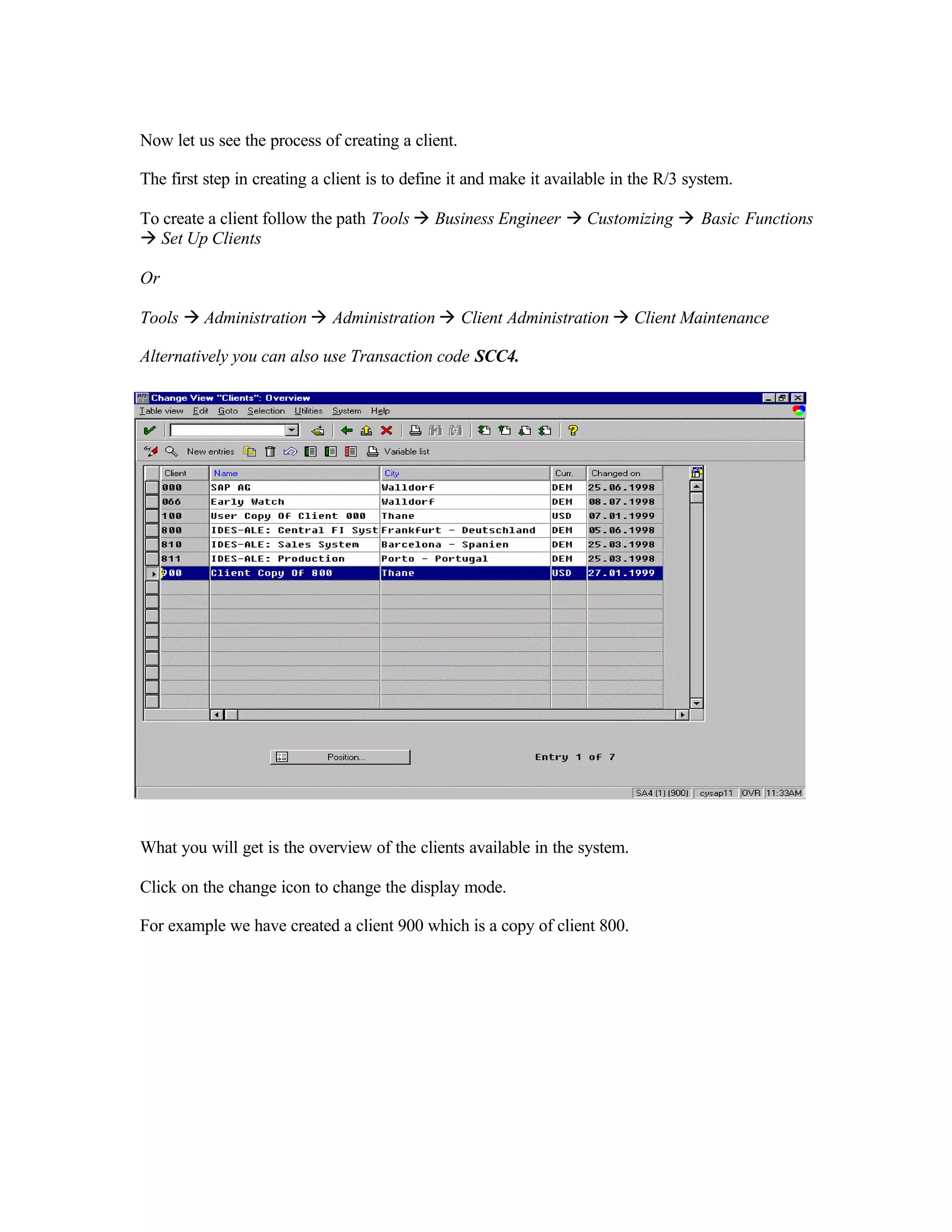 Now let us see the process of creating a client.
The first step in creating a client is to define it and make it available in the R/3 system.
To create a client follow the path Tools à Business Engineer à Customizing à Basic Functions
à Set Up Clients
Or
Tools à Administration à Administration à Client Administration à Client Maintenance
Alternatively you can also use Transaction code SCC4.
What you will get is the overview of the clients available in the system.
Click on the change icon to change the display mode.
For example we have created a client 900 which is a copy of client 800.
 
