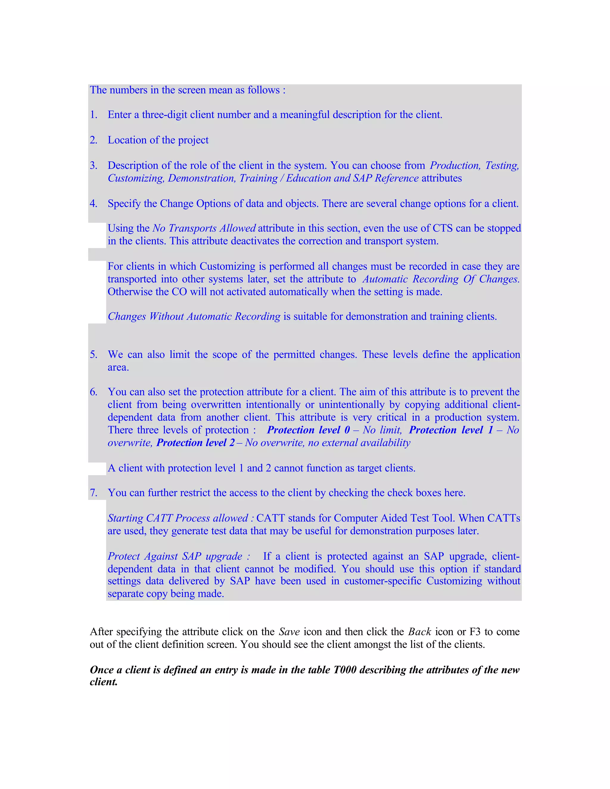 The numbers in the screen mean as follows :
1. Enter a three-digit client number and a meaningful description for the client.
2. Location of the project
3. Description of the role of the client in the system. You can choose from Production, Testing,
Customizing, Demonstration, Training / Education and SAP Reference attributes
4. Specify the Change Options of data and objects. There are several change options for a client.
Using the No Transports Allowed attribute in this section, even the use of CTS can be stopped
in the clients. This attribute deactivates the correction and transport system.
For clients in which Customizing is performed all changes must be recorded in case they are
transported into other systems later, set the attribute to Automatic Recording Of Changes.
Otherwise the CO will not activated automatically when the setting is made.
Changes Without Automatic Recording is suitable for demonstration and training clients.
5. We can also limit the scope of the permitted changes. These levels define the application
area.
6. You can also set the protection attribute for a client. The aim of this attribute is to prevent the
client from being overwritten intentionally or unintentionally by copying additional client-
dependent data from another client. This attribute is very critical in a production system.
There three levels of protection : Protection level 0 – No limit, Protection level 1 – No
overwrite, Protection level 2 – No overwrite, no external availability
A client with protection level 1 and 2 cannot function as target clients.
7. You can further restrict the access to the client by checking the check boxes here.
Starting CATT Process allowed : CATT stands for Computer Aided Test Tool. When CATTs
are used, they generate test data that may be useful for demonstration purposes later.
Protect Against SAP upgrade : If a client is protected against an SAP upgrade, client-
dependent data in that client cannot be modified. You should use this option if standard
settings data delivered by SAP have been used in customer-specific Customizing without
separate copy being made.
After specifying the attribute click on the Save icon and then click the Back icon or F3 to come
out of the client definition screen. You should see the client amongst the list of the clients.
Once a client is defined an entry is made in the table T000 describing the attributes of the new
client.
 