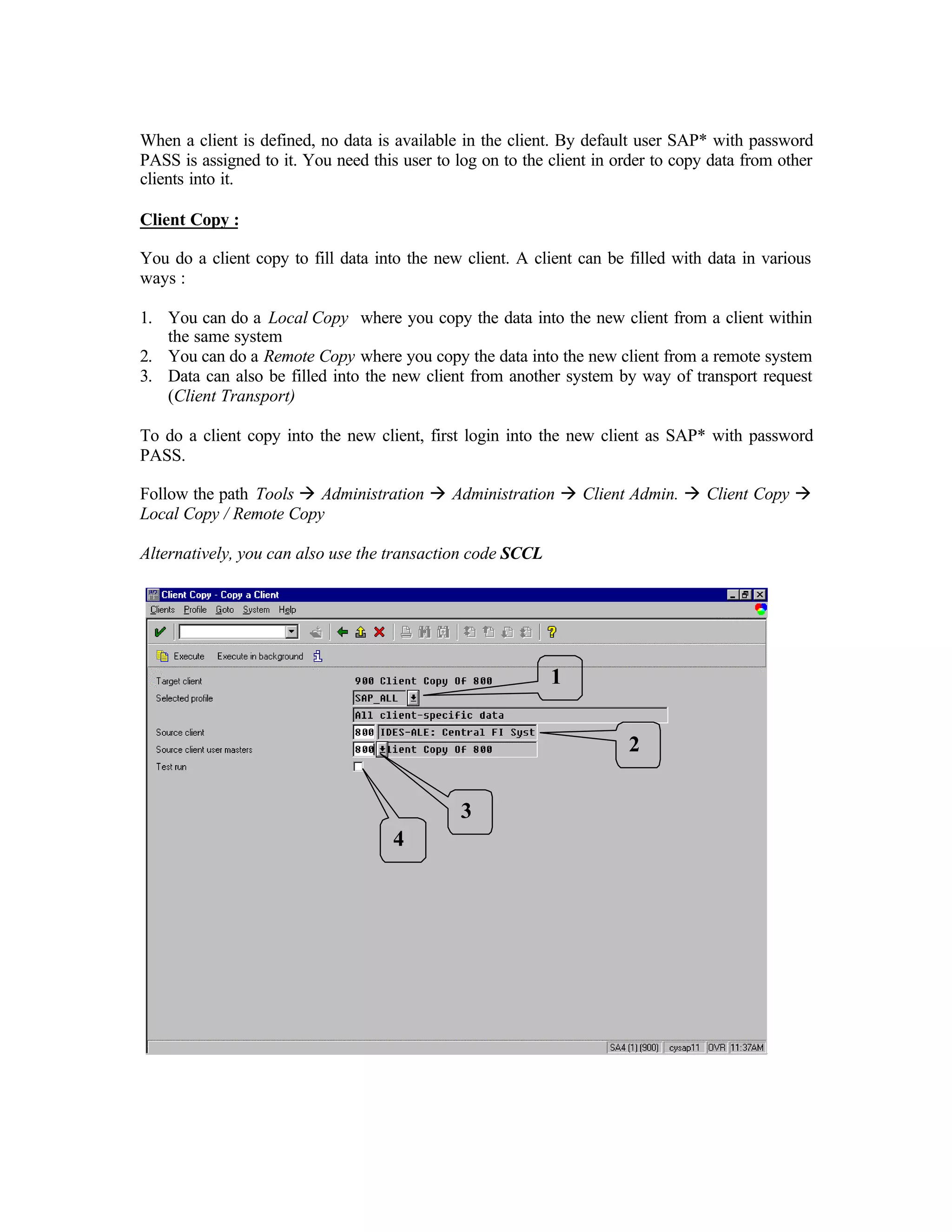 When a client is defined, no data is available in the client. By default user SAP* with password
PASS is assigned to it. You need this user to log on to the client in order to copy data from other
clients into it.
Client Copy :
You do a client copy to fill data into the new client. A client can be filled with data in various
ways :
1. You can do a Local Copy where you copy the data into the new client from a client within
the same system
2. You can do a Remote Copy where you copy the data into the new client from a remote system
3. Data can also be filled into the new client from another system by way of transport request
(Client Transport)
To do a client copy into the new client, first login into the new client as SAP* with password
PASS.
Follow the path Tools à Administration à Administration à Client Admin. à Client Copy à
Local Copy / Remote Copy
Alternatively, you can also use the transaction code SCCL
1
2
3
4
 