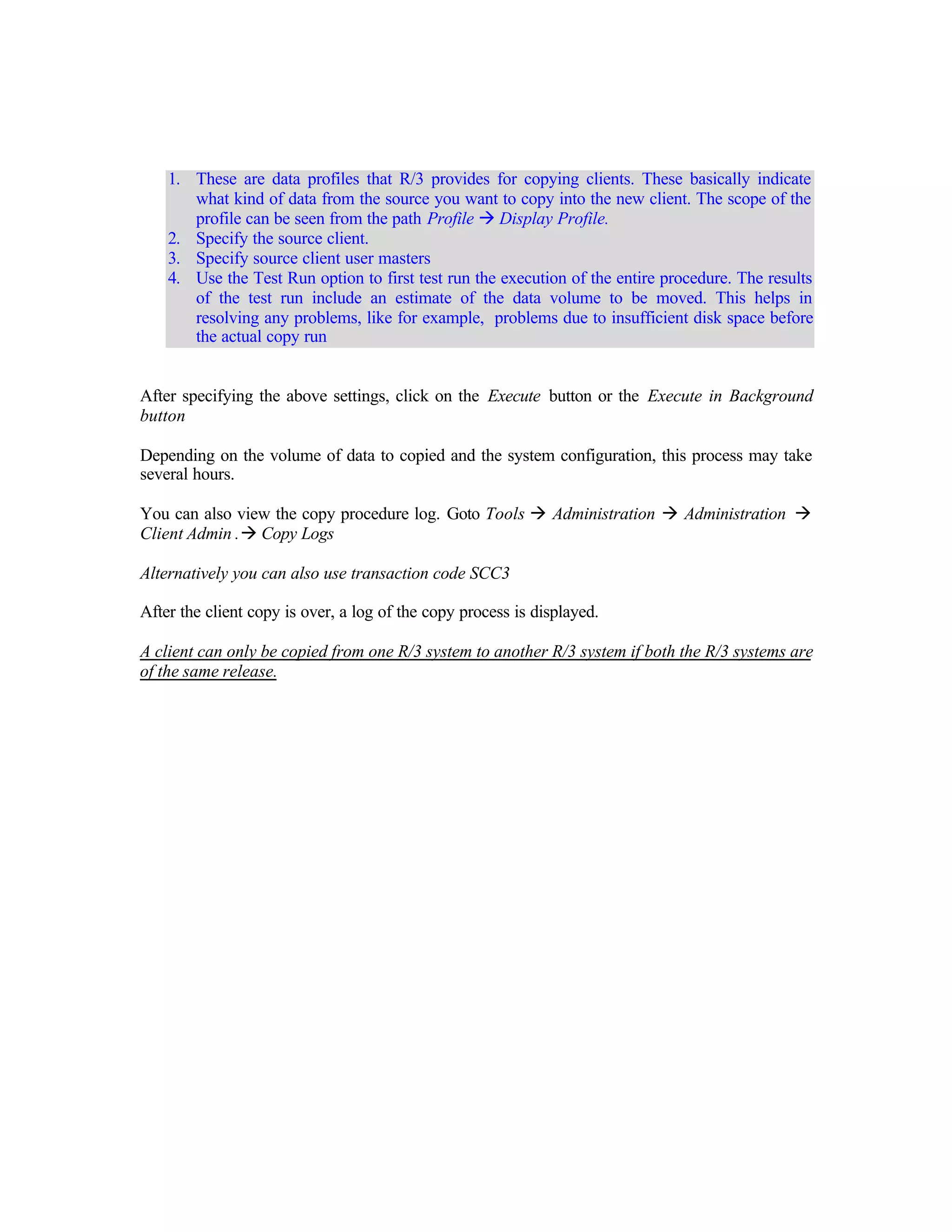 1. These are data profiles that R/3 provides for copying clients. These basically indicate
what kind of data from the source you want to copy into the new client. The scope of the
profile can be seen from the path Profile à Display Profile.
2. Specify the source client.
3. Specify source client user masters
4. Use the Test Run option to first test run the execution of the entire procedure. The results
of the test run include an estimate of the data volume to be moved. This helps in
resolving any problems, like for example, problems due to insufficient disk space before
the actual copy run
After specifying the above settings, click on the Execute button or the Execute in Background
button
Depending on the volume of data to copied and the system configuration, this process may take
several hours.
You can also view the copy procedure log. Goto Tools à Administration à Administration à
Client Admin .à Copy Logs
Alternatively you can also use transaction code SCC3
After the client copy is over, a log of the copy process is displayed.
A client can only be copied from one R/3 system to another R/3 system if both the R/3 systems are
of the same release.
 
