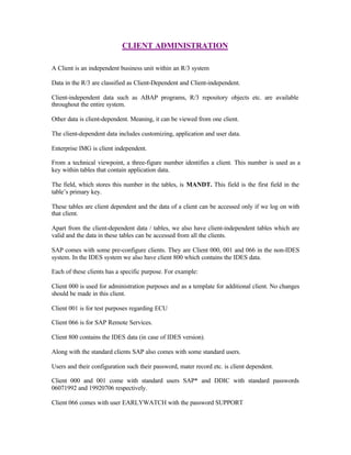 CLIENT ADMINISTRATION
A Client is an independent business unit within an R/3 system
Data in the R/3 are classified as Client-Dependent and Client-independent.
Client-independent data such as ABAP programs, R/3 repository objects etc. are available
throughout the entire system.
Other data is client-dependent. Meaning, it can be viewed from one client.
The client-dependent data includes customizing, application and user data.
Enterprise IMG is client independent.
From a technical viewpoint, a three-figure number identifies a client. This number is used as a
key within tables that contain application data.
The field, which stores this number in the tables, is MANDT. This field is the first field in the
table’s primary key.
These tables are client dependent and the data of a client can be accessed only if we log on with
that client.
Apart from the client-dependent data / tables, we also have client-independent tables which are
valid and the data in these tables can be accessed from all the clients.
SAP comes with some pre-configure clients. They are Client 000, 001 and 066 in the non-IDES
system. In the IDES system we also have client 800 which contains the IDES data.
Each of these clients has a specific purpose. For example:
Client 000 is used for administration purposes and as a template for additional client. No changes
should be made in this client.
Client 001 is for test purposes regarding ECU
Client 066 is for SAP Remote Services.
Client 800 contains the IDES data (in case of IDES version).
Along with the standard clients SAP also comes with some standard users.
Users and their configuration such their password, mater record etc. is client dependent.
Client 000 and 001 come with standard users SAP* and DDIC with standard passwords
06071992 and 19920706 respectively.
Client 066 comes with user EARLYWATCH with the password SUPPORT
 
