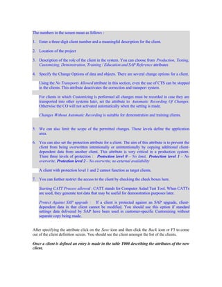 The numbers in the screen mean as follows :
1. Enter a three-digit client number and a meaningful description for the client.
2. Location of the project
3. Description of the role of the client in the system. You can choose from Production, Testing,
Customizing, Demonstration, Training / Education and SAP Reference attributes
4. Specify the Change Options of data and objects. There are several change options for a client.
Using the No Transports Allowed attribute in this section, even the use of CTS can be stopped
in the clients. This attribute deactivates the correction and transport system.
For clients in which Customizing is performed all changes must be recorded in case they are
transported into other systems later, set the attribute to Automatic Recording Of Changes.
Otherwise the CO will not activated automatically when the setting is made.
Changes Without Automatic Recording is suitable for demonstration and training clients.
5. We can also limit the scope of the permitted changes. These levels define the application
area.
6. You can also set the protection attribute for a client. The aim of this attribute is to prevent the
client from being overwritten intentionally or unintentionally by copying additional client-
dependent data from another client. This attribute is very critical in a production system.
There three levels of protection : Protection level 0 – No limit, Protection level 1 – No
overwrite, Protection level 2 – No overwrite, no external availability
A client with protection level 1 and 2 cannot function as target clients.
7. You can further restrict the access to the client by checking the check boxes here.
Starting CATT Process allowed : CATT stands for Computer Aided Test Tool. When CATTs
are used, they generate test data that may be useful for demonstration purposes later.
Protect Against SAP upgrade : If a client is protected against an SAP upgrade, client-
dependent data in that client cannot be modified. You should use this option if standard
settings data delivered by SAP have been used in customer-specific Customizing without
separate copy being made.
After specifying the attribute click on the Save icon and then click the Back icon or F3 to come
out of the client definition screen. You should see the client amongst the list of the clients.
Once a client is defined an entry is made in the table T000 describing the attributes of the new
client.
 