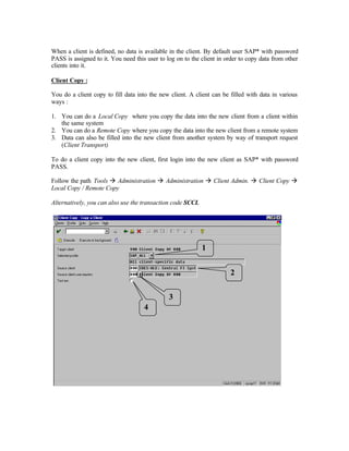 When a client is defined, no data is available in the client. By default user SAP* with password
PASS is assigned to it. You need this user to log on to the client in order to copy data from other
clients into it.
Client Copy :
You do a client copy to fill data into the new client. A client can be filled with data in various
ways :
1. You can do a Local Copy where you copy the data into the new client from a client within
the same system
2. You can do a Remote Copy where you copy the data into the new client from a remote system
3. Data can also be filled into the new client from another system by way of transport request
(Client Transport)
To do a client copy into the new client, first login into the new client as SAP* with password
PASS.
Follow the path Tools à Administration à Administration à Client Admin. à Client Copy à
Local Copy / Remote Copy
Alternatively, you can also use the transaction code SCCL
1
2
3
4
 