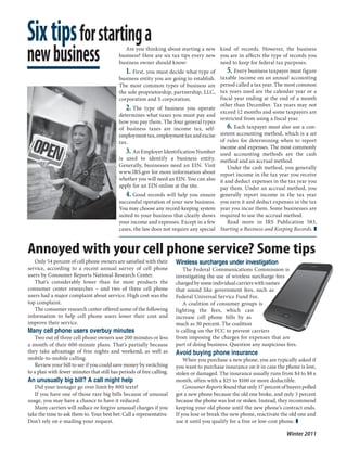 Six tips for starting a
new business                                   Are you thinking about starting a new kind of records. However, the business
                                            business? Here are six tax tips every new you are in affects the type of records you
                                            business owner should know:                 need to keep for federal tax purposes.
                                               1. First, you must decide what type of 5. Every business taxpayer must figure
                                            business entity you are going to establish. taxable income on an annual accounting
                                            The most common types of business are period called a tax year. The most common
                                            the sole proprietorship, partnership, LLC, tax years used are the calendar year or a
                                            corporation and S corporation.              fiscal year ending at the end of a month
                                               2. The type of business you operate other thanmonths and someyears may not
                                                                                        exceed 12
                                                                                                     December. Tax
                                                                                                                      taxpayers are
                                            determines what taxes you must pay and
                                                                                        restricted from using a fiscal year.
                                            how you pay them. The four general types
                                            of business taxes are income tax, self-         6. Each taxpayer must also use a con-
                                            employment tax, employment tax and excise   sistent accounting method, which is a set
                                            tax.                                        of rules for determining when to report
                                                                                        income and expenses. The most commonly
                                               3. An Employer Identification Number used accounting methods are the cash
                                            is used to identify a business entity. method and an accrual method.
                                            Generally, businesses need an EIN. Visit        Under the cash method, you generally
                                            www.IRS.gov for more information about report income in the tax year you receive
                                            whether you will need an EIN. You can also it and deduct expenses in the tax year you
                                            apply for an EIN online at the site.        pay them. Under an accrual method, you
                                               4. Good records will help you ensure generally report income in the tax year
                                            successful operation of your new business. you earn it and deduct expenses in the tax
                                            You may choose any record-keeping system year you incur them. Some businesses are
                                            suited to your business that clearly shows required to use the accrual method.
                                            your income and expenses. Except in a few       Read more in IRS Publication 583,
                                            cases, the law does not require any special Starting a Business and Keeping Records. ❚


Annoyed with your cell phone service? Some tips
   Only 54 percent of cell phone owners are satisfied with their       Wireless surcharges under investigation
service, according to a recent annual survey of cell phone                 The Federal Communications Commission is
users by Consumer Reports National Research Center.                    investigating the use of wireless surcharge fees
   That’s considerably lower than for most products the                charged by some individual carriers with names
consumer center researches – and two of three cell phone               that sound like government fees, such as
users had a major complaint about service. High cost was the           Federal Universal Service Fund Fee.
top complaint.                                                             A coalition of consumer groups is
   The consumer research center offered some of the following          fighting the fees, which can
information to help cell phone users lower their cost and              increase cell phone bills by as
improve their service.                                                 much as 30 percent. The coalition
Many cell phone users overbuy minutes                                  is calling on the FCC to prevent carriers
   Two out of three cell phone owners use 200 minutes or less          from imposing the charges for expenses that are
a month of their 600-minute plans. That’s partially because            part of doing business. Question any suspicious fees.
they take advantage of free nights and weekend, as well as             Avoid buying phone insurance
mobile-to-mobile calling.                                                  When you purchase a new phone, you are typically asked if
   Review your bill to see if you could save money by switching        you want to purchase insurance on it in case the phone is lost,
to a plan with fewer minutes that still has periods of free calling.   stolen or damaged. The insurance usually runs from $4 to $8 a
An unusually big bill? A call might help                               month, often with a $25 to $100 or more deductible.
   Did your teenager go over limit by 800 texts?                           Consumer Reports found that only 17 percent of buyers polled
   If you have one of those rare big bills because of unusual          got a new phone because the old one broke, and only 3 percent
usage, you may have a chance to have it reduced.                       because the phone was lost or stolen. Instead, they recommend
   Many carriers will reduce or forgive unusual charges if you         keeping your old phone until the new phone’s contract ends.
take the time to ask them to. Your best bet: Call a representative.    If you lose or break the new phone, reactivate the old one and
Don’t rely on e-mailing your request.                                  use it until you qualify for a free or low-cost phone. ❚

                                                                                                                         Winter 2011
 
