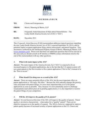 MEMORANDUM

TO:             Clients and Entrepreneurs

FROM:           Morris, Manning & Martin, LLP

RE:             Frequently Asked Questions (FAQs) about Patent Reform – The
                Leahy-Smith America Invents Act of 2011 (“AIA”)

DATE:       December 2011
___________________________________________________________________
This Frequently Asked Question (FAQ) memorandum addresses typical questions regarding
the new Leahy-Smith America Invents Act of 2011 (enacted September 16, 2011), and its
potential impact on patent application filing, patent enforcement, and patent litigation. This
document is authored by the Intellectual Property Group of Morris, Manning & Martin, LLP
(www.mmmlaw.com). Please note that there are additional questions that will be relevant in
this area and you should consult an IP attorney at MMM (contact information listed at the
end of this memorandum) with any other questions.


1.      What is the main impact of the AIA?
Answer: The main impact of the America Invents Act (“AIA”) is expected to be an
increased urgency to file patent applications, due to the fact that the U.S. patent system will
now grant patents to the first inventor to file a patent application (“first to file”) instead of to
the “first to invent.”


2.      What should I be doing now as a result of the AIA?
Answer: There are many potential effects of the AIA, but the most important effect on
patent applications is “file early, file often.” Because the AIA radically changes the priority
rules associated with patent filings, it is now more important than ever to file patent
applications as soon as possible. Also, because it is now potentially easier to challenge
issued patents (and submit prior art in pending applications), it is also important to monitor
the patent filings of your competitors.


3.      Will the AIA improve the quality of U.S. patents?
Answer: It is not known at this time if the AIA will improve the quality of patents. Patent
quality is an elusive characteristic – what makes for a “quality” patent? There are no
objective measures as to the quality of a patent. The AIA is, however, supposed to improve
patent quality because of increased scrutiny of patent applications at the U.S. Patent and
 