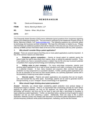 MEMORANDUM
TO:               Clients and Entrepreneurs

FROM:             Morris, Manning & Martin, LLP

RE:               Patents – When, Why & How

DATE:             2011
___________________________________________________________________
This Frequently Asked Question (FAQ) memo addresses typical questions from companies regarding
patents and intellectual property (IP). This document is authored by the Intellectual Property Group of
Morris, Manning & Martin, LLP (www.mmmlaw.com). The following questions are commonly asked
by technology and business services companies. We hope this information is helpful to you. Please
note that there are additional questions that will be relevant in this area and you should consult an IP
attorney at MMM (contact information listed at the end of this memorandum) with any other questions.
1.        Why should I consider filing a patent application?
Answer: There are several reasons that filing one or more patent applications could be important. A
few of the common reasons are listed below:
      a.      Protection against competitors – Having an issued patent (or patents) grants the
      patent holder the right to stop others from making, using, or selling the patented invention. Thus,
      if you believe you have a successful product, a patent may be the only way to prevent potential
      competitors from copying that technology and marketing it themselves.
      b.       Adding value to your company – For many early-stage companies, patents (and
      pending patent applications) are a way to boost valuations and make a company more attractive
      to a potential investor. In fact, many investors and acquirers often comment that patent
      protection is a key component to a successful valuation. Further, pending patent applications can
      be just as important (if not more so) than issued patents, as a pending application carries with it
      the possibility of obtaining broad patent coverage.
      c.      Discrete assets – Patents and patent applications are properties that can be bought,
      sold, and licensed like any other asset. Accordingly, patents can be used to generate revenue
      through licensing, or put a “wrapper” around a technology in an agreement.
2.        When should I begin thinking about patent protection?
Answer: Generally, you should begin considering patent protection once product design or
development begins in earnest. There is no requirement that a technology actually be “built” before
applying for patent protection (as long as the applicant can define with particularity how the
technology will function), and thus you do not have to wait until after a technology is complete to
begin preparing a patent application. Further, as described below, waiting too long to apply for patent
protection can bar you from obtaining a patent. Additionally, there are ways to file a patent
application relatively quickly and cheaply (see discussion of provisional patent applications below) to
provide temporary protection while product development, marketing, and the like are finished.
 