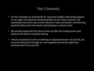 • For this campaign we selected the St. Lawrence College’s Hairstyling program
  as our target, we would be distributing flyers to their class in-person. We
  specifically chose them due to their interest in style and fashion, and how they
  would be likely to be interested in participating in a photo-shoot.

                                  ………
• We would arrange with the class to show up after the ending session and
  hand out the flyers to students leaving.

• Industry standards for direct marketing are typically between 1% and 3%, but
  we were hoping that through our very targeted channel we might have
  achieved more than even 5%.
 