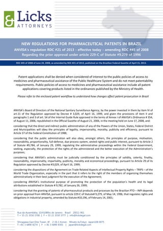 NEW REGULATIONS FOR PHARMACEUTICAL PATENTS IN BRAZIL
ANVISA’s regulation RDC #21 of 2013 - effective today - amending RDC #45 of 2008
    Regarding the prior approval under article 229-C of Statute #9.279 of 1996

  RDC #45 of 2008 of June 24, 2008, as amended by RDC #21 of 2013, published on the Brazilian Federal Gazette of April 15, 2013.




   Patent applications shall be denied when considered of interest to the public policies of access to
medicines and pharmaceutical assistance of the Public Healthcare System and do not meet patentability
 requirements. Public policies of access to medicines and pharmaceutical assistance include all patent
      applications covering products listed in the ordinances published by the Ministry of Health.

   Please refer to the enclosed patent workflow to understand how changes affect patent prosecution in Brazil



ANVISA’s Board of Directors of the National Sanitary Surveillance Agency, by the power invested in them by item IV of
art.11 of the Regulation approved by Decree # 3,029, of April 16, 1999, and given the provisions of item II and
paragraphs 1 and 3 of art. 54 of the Internal Guide Rule approved in the terms of Annex I of ANVISA’s Ordinance # 354,
of August 11, 2006, republished in the Official Gazette of August 21, 2006, in the meeting held on June 17, 2008, and:
considering that the direct and indirect public administration of any of the Powers of the Union, States, Federal District
and Municipalities will obey the principles of legality, impersonality, morality, publicity and efficiency, pursuant to
Article 37 of the Federal Constitution of 1988;
considering that the public administration will also obey, amongst others, the principles of purpose, motivation,
reasonability, proportionality, full-defense, due process system, vested rights and public interest, pursuant to Article 2
of Statute #9,784, of January 29, 1999, regulating the administrative proceedings within the Federal Government,
seeking, especially, the protection of the rights of the administered and the better execution of the Administration’s
purposes;
considering that ANVISA’s activity must be judicially conditioned by the principles of validity, celerity, finality,
reasonability, impersonality, impartiality, publicity, morality and economical proceedings, pursuant to Article 29 of its
Regulation approved by Decree #3,029, of April 16, 1999;
considering the dispositions of the Agreement on Trade Related Aspects of Intellectual Property Rights – TRIPS – of the
World Trade Organization, especially in the part that it refers to the right of the members of organizing themselves
administratively in their best judgment for the execution of the Agreement;
considering ANVISA’s institutional purpose of promoting the protection of the population’s health and its legal
attributions established in Statute # 9,782, of January 26, 1999;
considering that the granting of patents of pharmaceutical products and processes by the Brazilian PTO – INPI depends
on prior approval from ANVISA, pursuant to article 229-C of Statute# 9,279, of May 14, 1996, that regulates rights and
obligations in industrial property, amended by Statute #10,196, of February 14, 2001;




   Rua da Assembléia, 10/4108Rio de Janeiro Brazil 20011-901
   T + 55 21 3550 3700 | F + 55 21 3550 3777 | info@lickslegal.com

   Shinagawa East One Tower, 4F 2-16-1 Konan Minato-kuTokyo Japan108-0075
   T +81 3 6890 8274 | F + 81 3 6890 8301 | japan@lickslegal.com
 