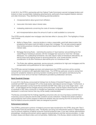 In fall 2012, the CFPB in partnership with the Federal Trade Commission warned mortgage lenders and
brokers to clean up potentially misleading advertisements, particularly those targeted towards veterans
and older Americans. They identified the following potential problems:
• misrepresentations about government affiliation;
• inaccurate information about interest rates;
• misleading statements concerning the costs of reverse mortgages;
• and misrepresentations about the amount of cash or credit available to a consumer.
The CFPB recently adopted new mortgage rules that take effect in January 2014. The highlights of those
rules include:
• Ability to Repay Rule – requiring lenders to make a reasonable, good-faith determination that
prospective borrowers have the ability to repay their mortgage. The rule also protects against
risky lending practices including underwriting loans based only on low introductory “teaser”
interest rates.
• Mortgage Servicing Rules – restricting the practice of “dual-tracking” and prohibiting the first
notice/filing for foreclosure process until the mortgage loan account is more than 120 days
delinquent. For a defaulting homeowner, the rules require notice of foreclosure alternatives, as
well as direct and ongoing access to servicing personnel, a fair review process, and the
consideration of all other foreclosure alternatives prior to a foreclosure sale.
• The Rules also address appraisals, escrow accounts, protections for high-cost mortgages and the
compensation and qualifications for loan originators.
The CFPB also warned mortgage servicers and subservicers that CFPB examiners will be carefully
reviewing their compliance with applicable federal laws. The CFPB has particular concerns arising from
consumer complaints related to servicing transfers including service interruptions and failures by the
transferees to honor terms of trial loan modifications provided by predecessor servicers.
Bank Overdraft Charges
In June 2013, the Bureau announced its findings from its Study of Overdraft Programs. It found that
overdraft and NSF fees composed 37% of the study banks’ total deposit service charges. Furthermore, a
recent trade association survey found that overdraft and NSF fees make up an even larger share – over
60% - of total deposit service charges among community banks. And the factors influencing the number
of overdraft or NSF fees a consumer is charged are frequently not disclosed to consumers or are
disclosed in a technical manner that may not be readily understandable.
The Bureau concluded that the findings regarding consumers who are incurring heavy overdraft fees or
involuntary account closures and the wide variations across institutions “indicate that certain practices
and procedures merit further analysis to determine whether they are causing the kind of consumer harm
that the federal consumer protection laws are designed to prevent.”
Enforcement Authority
The CFPB is authorized to enforce 18 federal consumer laws transferred to the CFPB, along with Title X
of the Dodd-Frank Act and Bureau rules. The Bureau can bring civil enforcement actions in federal district
court to enforce violations of federal consumer financial protection laws. It can also institute administrative
proceedings, including enforcement actions against covered persons and their service providers, in order
to obtain cease-and-desist orders and civil penalties. Additionally, if the Bureau obtains evidence that any
 