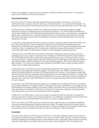 person has engaged in conduct that may constitute a violation of federal criminal law, it is required to
transmit that evidence to the Attorney General.
Enforcement Actions
Since early 2012, the Bureau has been aggressively pursuing enforcement actions. Thus far, the
enforcement actions range in size from enormous - $25 billion dollars – to quite small at $100,000. The
following are summaries of the enforcement actions, all of which have been resolved in the CFPB’s favor:
In February 2012, the Bureau entered into a settlement agreement with the five largest mortgage
servicers as a result of mortgage servicing and foreclosure abuses. The CFPB noted that families who
should have qualified for loan modifications instead faced foreclosure due to lost paperwork, unanswered
phone calls, unresolved errors, and even falsified documents. The servicers were required to pay $25
billion that went toward financial relief to distressed homeowners and the development of new servicer
standards of conduct.
In July 2012, a large national bank was required to refund its customers approximately $140 million and
pay a $25 million penalty. These remedies were required due to deceptive marketing tactics that
pressured or misled customers into paying for “add-on products” such as payment protection and credit
monitoring. Then, in September 2012, a well-known credit-card company was ordered to refund its
customers $200 million and was fined $14 million for similar deceptive marketing practices.
In October 2012, the CFPB found that another brand-name credit-card company violated consumer
protection laws at every stage in its process from marketing to enrollment to payment to debt collection.
The CFPB determined that the credit-card company deceived consumers who signed up for a certain
credit card program, charged unlawful late fees,unlawfully discriminated against new applicants based on
age; failed to report consumer disputes to consumer reporting agencies, and misled consumers about
debt collection. The credit-card company was ordered to refund $85 million and pay a penalty of $27.5
million across multiple federal agencies.
In December 2012, the CFPB shut down two operations because of their false promises to prevent
foreclosures and renegotiate troubled mortgages. That same month, the CFPB in connection with five
states successfully obtained civil relief from a federal district court in Miami, Florida against a debt-relief
services company that was unlawfully charging advance fees for debt-settlement services. The debt-relief
services company was ordered to refund up to $100,000 to consumers who were unlawfully charged the
advance fees. Last month, the CFPB filed suit in New York against two debt-relief service providers for
the same reasons.
In April 2013, the CFPB filed complaints against four mortgage insurers seeking $15 million in penalties
for providing kickbacks to mortgage lenders in exchange for business. Specifically, the mortgage insurers
paid kickbacks to mortgage lenders by purchasing captive reinsurance that was essentially worthless, but
profit generating for the lenders. Reinsurance is insurance for insurance companies. By passing these
costs along to the consumer, they increased the cost of mortgages.
In May 2013, the CFPB made a Texas home builder surrender $100,000 he received in kickbacks for
referring origination business to two financial institutions. The CFPB also prohibited the home builder from
participating in future real estate settlement services, including mortgage origination.
And in June 2013, the CFPB brought an enforcement action against certain auto lenders for deceptive
marketing and lending practices targeting active-duty military. A sizeable bank and its nonbank partner
were made to return $6.5 million to service members for failing to disclose all fees charged in certain auto
loan programs and for misrepresenting the true cost and coverage of “add-on products.”
Conclusion
In just two short years the CFPB has proven itself to be a motivated, aggressive agency. Its authority is
far-reaching and indeed virtually unbridled in the consumer finance world. All banks; nonbanks offering or
providing mortgages and related services, private education loans, and payday loans;consumer reporting
agencies; debt collectors and debt relief service providers need be diligent in their self-auditing and
 