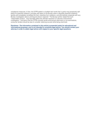 compliance measures. In fact, the CFPB stated in a bulletin last month that “a party may proactively self-
police for potential violations, promptly self-report to the Bureau when it identifies potential violations,
quickly and completely remediate the harm resulting from violations, and affirmatively cooperate with any
Bureau investigation above and beyond what is required.” The Bureau further stated that such
“responsible conduct…may favorably affect the ultimate resolution of a Bureau enforcement
investigation.” And given that the CFPB routinely sends enforcement attorneys on its examinations,
consumer lenders would be wise to consider retaining counsel while being examined.
Disclaimer: The information contained in this article is presented solely for educational and
informational purposes, and is not intended to constitute legal advice. You should contact your
attorney in order to obtain legal advice with respect to your specific legal questions.
 