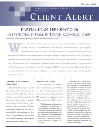 November 2008
STEIKER, FISCHER, EDWARDS & GREENAPPLE, P.C.
SES ADVISORS, INC.

C LIENT A LERT
PARTIAL PLAN TERMINATIONS:
A POTENTIAL PITFALL IN TOUGH ECONOMIC TIMES
Written by: Brian Wurpts, Principal and Vice President of SES Advisors

W

hen we think about retirement plan terminations, we’re usually referring to a unilateral decision
made by a company’s Board of Directors. When the Board decides to terminate a plan, its participants become fully vested, the assets of the trust are liquidated and benefits are distributed. Partial

terminations are similar in some respects (affected participants fully vest, benefits are distributed, etc.), but partial terminations are the result of other business decisions or events such as the sale of a division, layoff or early retirement
offer. These events are more common during periods of economic recession. Partial terminations cause the accounts
of affected participants to immediately vest. This increases the ESOP sponsor’s repurchase obligation (usually at a
very unfavorable time). So it’s important for employers to be aware of the criteria used to evaluate whether a partial
termination occurred.

TYPES AND CAUSES OF PARTIAL
TERMINATIONS

DETERMINATION CRITERIA
The determination of whether a

Partial termination may be caused

partial termination has occurred is based

by a plan amendment that causes a sig-

on a facts and circumstances analysis.

nificant reduction in benefits, a discon-

However, the Internal Revenue Service

tinuance of contributions, reversion of

(IRS) has given us some guidance. Inter-

plan assets to the employer, or a signifi-

nal Revenue Procedure 2007-43 states:

cant reduction in the number or percentage of plan participants. This last
category of termination is often the result of a layoff, sale, or closing of a division or business location, but may also
occur when the employer experiences an
unusual employee turnover rate.

“[W]hether a partial termination
of a plan under § 411(d)(3) has occurred depends on the facts and circumstances, including the extent to
which participating employees have
had a severance from employment. If
the turnover rate is at least 20 percent, there is a presumption that a
partial termination of the plan has
occurred.

Whether or not a partial termination occurs on account of participant turnover (and the time of such
event) depends on all the facts and
circumstances in a particular case.
Facts and circumstances indicating
that the turnover rate for an applicable period is routine for the employer favor a finding that there is
no partial termination for that applicable period. For this purpose, information as to the turnover rate in
other periods and the extent to
which terminated employees were
actually replaced, whether the new
employees performed the same functions, had the same job classification
or title, and received comparable
compensation are relevant to determining whether the turnover is routine for the employer.”
(continued on page 2)

 