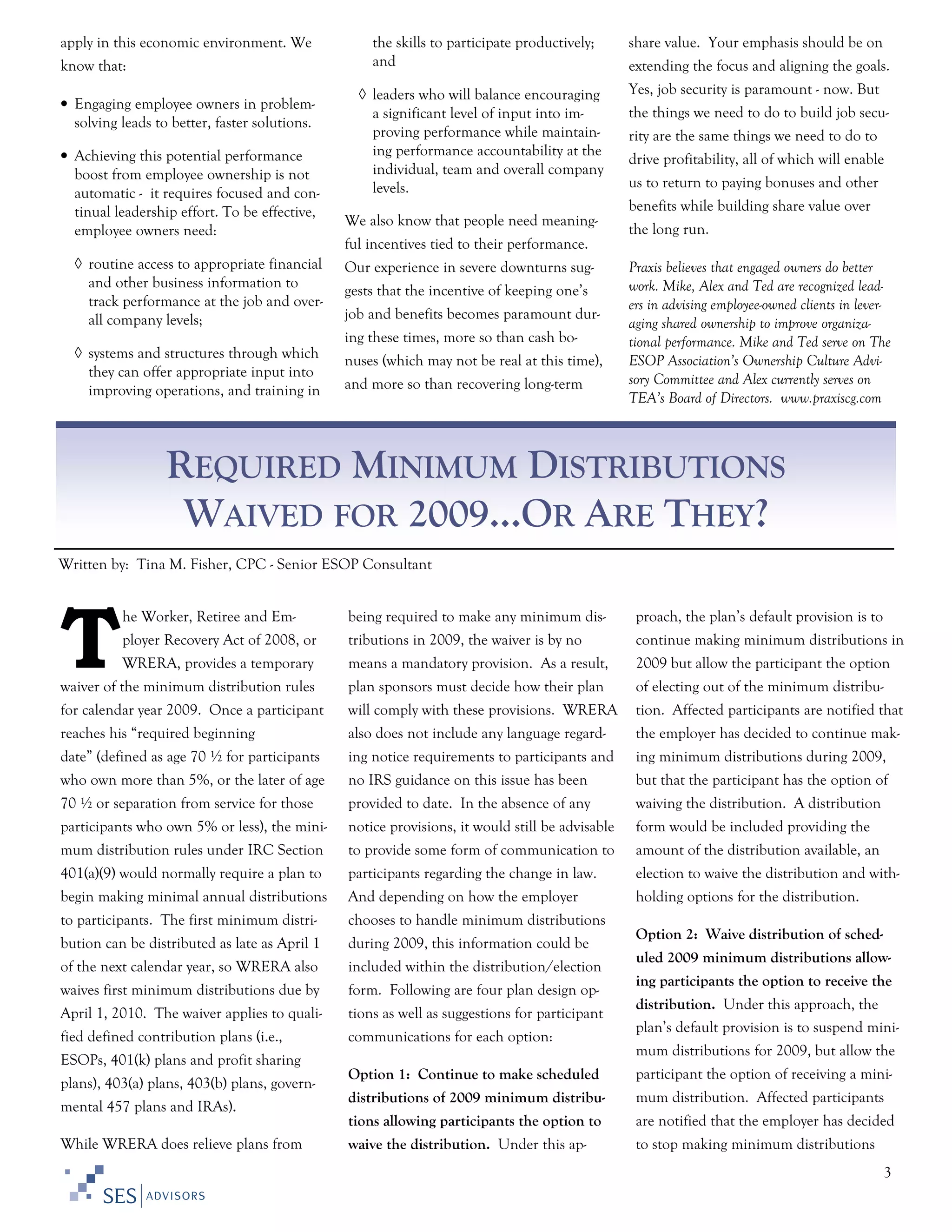 apply in this economic environment. We
know that:
• Engaging employee owners in problemsolving leads to better, faster solutions.
• Achieving this potential performance
boost from employee ownership is not
automatic - it requires focused and continual leadership effort. To be effective,
employee owners need:
◊ routine access to appropriate financial
and other business information to
track performance at the job and overall company levels;

the skills to participate productively;
and
◊ leaders who will balance encouraging
a significant level of input into improving performance while maintaining performance accountability at the
individual, team and overall company
levels.

extending the focus and aligning the goals.
Yes, job security is paramount - now. But
the things we need to do to build job security are the same things we need to do to
drive profitability, all of which will enable
us to return to paying bonuses and other
benefits while building share value over

We also know that people need meaning-

the long run.

ful incentives tied to their performance.
Our experience in severe downturns suggests that the incentive of keeping one’s
job and benefits becomes paramount during these times, more so than cash bo-

◊ systems and structures through which
they can offer appropriate input into
improving operations, and training in

share value. Your emphasis should be on

nuses (which may not be real at this time),
and more so than recovering long-term

Praxis believes that engaged owners do better
work. Mike, Alex and Ted are recognized leaders in advising employee-owned clients in leveraging shared ownership to improve organizational performance. Mike and Ted serve on The
ESOP Association’s Ownership Culture Advisory Committee and Alex currently serves on
TEA’s Board of Directors. www.praxiscg.com

REQUIRED MINIMUM DISTRIBUTIONS
WAIVED FOR 2009…OR ARE THEY?
Written by: Tina M. Fisher, CPC - Senior ESOP Consultant

T

he Worker, Retiree and Em-

being required to make any minimum dis-

proach, the plan’s default provision is to

ployer Recovery Act of 2008, or

tributions in 2009, the waiver is by no

continue making minimum distributions in

WRERA, provides a temporary

means a mandatory provision. As a result,

2009 but allow the participant the option

waiver of the minimum distribution rules

plan sponsors must decide how their plan

of electing out of the minimum distribu-

for calendar year 2009. Once a participant

will comply with these provisions. WRERA

tion. Affected participants are notified that

reaches his “required beginning

also does not include any language regard-

the employer has decided to continue mak-

date” (defined as age 70 ½ for participants

ing notice requirements to participants and

ing minimum distributions during 2009,

who own more than 5%, or the later of age

no IRS guidance on this issue has been

but that the participant has the option of

70 ½ or separation from service for those

provided to date. In the absence of any

waiving the distribution. A distribution

participants who own 5% or less), the mini-

notice provisions, it would still be advisable

form would be included providing the

mum distribution rules under IRC Section

to provide some form of communication to

amount of the distribution available, an

401(a)(9) would normally require a plan to

participants regarding the change in law.

election to waive the distribution and with-

begin making minimal annual distributions

And depending on how the employer

holding options for the distribution.

to participants. The first minimum distri-

chooses to handle minimum distributions

bution can be distributed as late as April 1

during 2009, this information could be

of the next calendar year, so WRERA also

included within the distribution/election

waives first minimum distributions due by

form. Following are four plan design op-

April 1, 2010. The waiver applies to quali-

tions as well as suggestions for participant

fied defined contribution plans (i.e.,

communications for each option:

ESOPs, 401(k) plans and profit sharing

Option 2: Waive distribution of scheduled 2009 minimum distributions allowing participants the option to receive the
distribution. Under this approach, the
plan’s default provision is to suspend minimum distributions for 2009, but allow the

mental 457 plans and IRAs).
While WRERA does relieve plans from

Option 1: Continue to make scheduled

participant the option of receiving a mini-

distributions of 2009 minimum distribu-

mum distribution. Affected participants

tions allowing participants the option to

plans), 403(a) plans, 403(b) plans, govern-

are notified that the employer has decided

waive the distribution. Under this ap-

to stop making minimum distributions
3

 