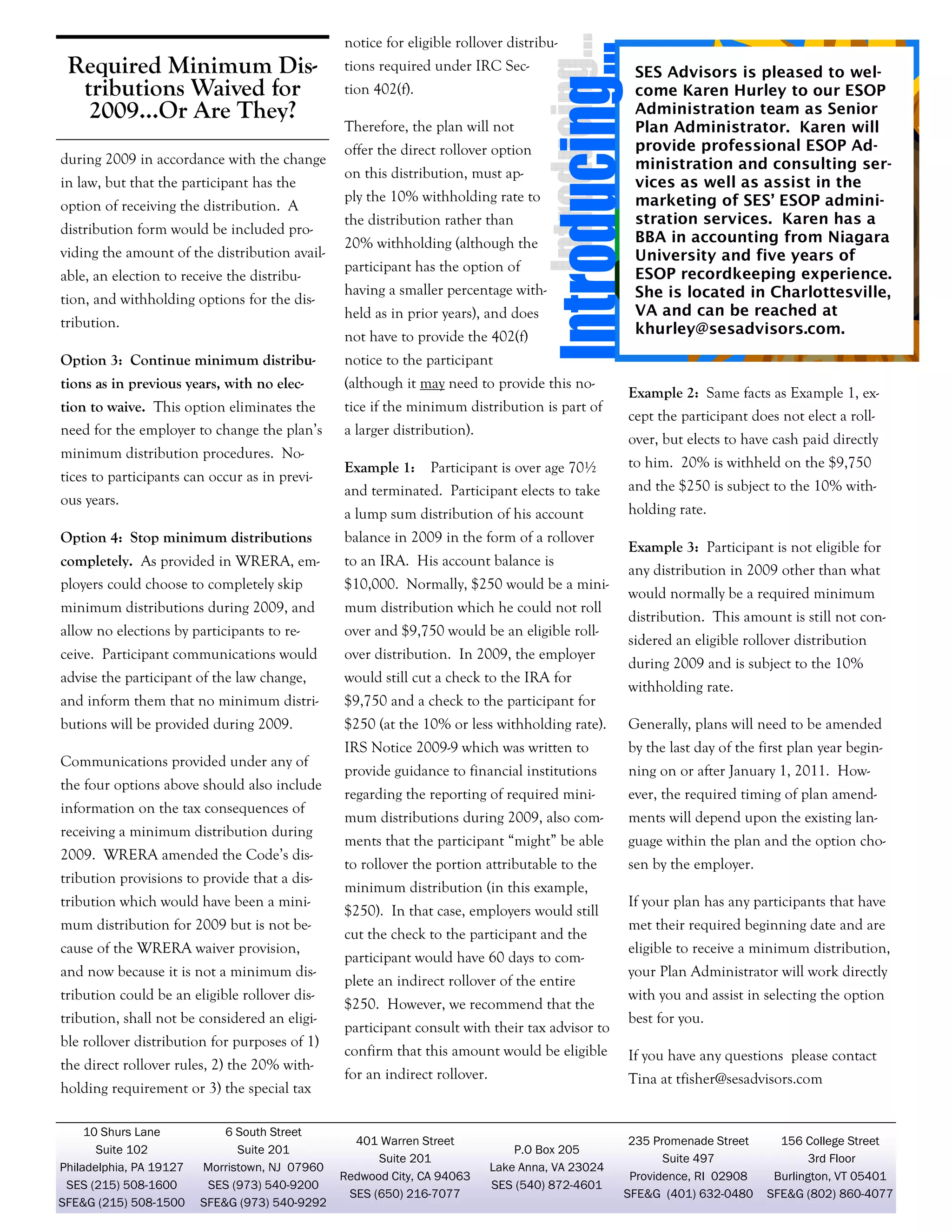 notice for eligible rollover distribu-

Required Minimum Distributions Waived for
2009...Or Are They?
during 2009 in accordance with the change
in law, but that the participant has the
option of receiving the distribution. A
distribution form would be included providing the amount of the distribution available, an election to receive the distribution, and withholding options for the distribution.

tions required under IRC Section 402(f).
Therefore, the plan will not
offer the direct rollover option
on this distribution, must apply the 10% withholding rate to
the distribution rather than
20% withholding (although the
participant has the option of
having a smaller percentage withheld as in prior years), and does
not have to provide the 402(f)

Option 3: Continue minimum distribu-

notice to the participant

tions as in previous years, with no elec-

(although it may need to provide this no-

tion to waive. This option eliminates the
need for the employer to change the plan’s

tice if the minimum distribution is part of

SES Advisors is pleased to welcome Karen Hurley to our ESOP
Administration team as Senior
Plan Administrator. Karen will
provide professional ESOP Administration and consulting services as well as assist in the
marketing of SES’ ESOP administration services. Karen has a
BBA in accounting from Niagara
University and five years of
ESOP recordkeeping experience.
She is located in Charlottesville,
VA and can be reached at
khurley@sesadvisors.com.

minimum distribution procedures. No-

a larger distribution).

Example 2: Same facts as Example 1, except the participant does not elect a rollover, but elects to have cash paid directly

ous years.

Example 1: Participant is over age 70½
and terminated. Participant elects to take

to him. 20% is withheld on the $9,750

a lump sum distribution of his account

tices to participants can occur as in previ-

holding rate.

and the $250 is subject to the 10% with-

Option 4: Stop minimum distributions

balance in 2009 in the form of a rollover

completely. As provided in WRERA, employers could choose to completely skip

to an IRA. His account balance is

minimum distributions during 2009, and

mum distribution which he could not roll

allow no elections by participants to re-

over and $9,750 would be an eligible roll-

ceive. Participant communications would

over distribution. In 2009, the employer

advise the participant of the law change,

would still cut a check to the IRA for

and inform them that no minimum distri-

$9,750 and a check to the participant for

butions will be provided during 2009.

$250 (at the 10% or less withholding rate).

Generally, plans will need to be amended

IRS Notice 2009-9 which was written to

by the last day of the first plan year begin-

provide guidance to financial institutions

ning on or after January 1, 2011. How-

regarding the reporting of required mini-

ever, the required timing of plan amend-

mum distributions during 2009, also com-

ments will depend upon the existing lan-

ments that the participant “might” be able

guage within the plan and the option cho-

to rollover the portion attributable to the

sen by the employer.

Communications provided under any of
the four options above should also include
information on the tax consequences of
receiving a minimum distribution during
2009. WRERA amended the Code’s distribution provisions to provide that a distribution which would have been a minimum distribution for 2009 but is not because of the WRERA waiver provision,
and now because it is not a minimum distribution could be an eligible rollover distribution, shall not be considered an eligible rollover distribution for purposes of 1)
the direct rollover rules, 2) the 20% withholding requirement or 3) the special tax
10 Shurs Lane
Suite 102
Philadelphia, PA 19127
SES (215) 508-1600
SFE&G (215) 508-1500

6 South Street
Suite 201
Morristown, NJ 07960
SES (973) 540-9200
SFE&G (973) 540-9292

$10,000. Normally, $250 would be a mini-

minimum distribution (in this example,
$250). In that case, employers would still
cut the check to the participant and the
participant would have 60 days to complete an indirect rollover of the entire
$250. However, we recommend that the
participant consult with their tax advisor to

Example 3: Participant is not eligible for
any distribution in 2009 other than what
would normally be a required minimum
distribution. This amount is still not considered an eligible rollover distribution
during 2009 and is subject to the 10%
withholding rate.

If your plan has any participants that have
met their required beginning date and are
eligible to receive a minimum distribution,
your Plan Administrator will work directly
with you and assist in selecting the option
best for you.

confirm that this amount would be eligible

If you have any questions please contact

for an indirect rollover.

Tina at tfisher@sesadvisors.com

401 Warren Street
Suite 201
Redwood City, CA 94063
SES (650) 216-7077

P.O Box 205
Lake Anna, VA 23024
SES (540) 872-4601

235 Promenade Street
Suite 497
Providence, RI 02908
SFE&G (401) 632-0480

156 College Street
3rd Floor
4
Burlington, VT 05401
SFE&G (802) 860-4077

 