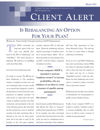 March 2011
STEIKER, FISCHER, EDWARDS & GREENAPPLE, P.C.
SES ADVISORS, INC.

C LIENT A LERT
IS REBALANCING AN OPTION
FOR YOUR PLAN?
Written by: Diane Fanelli, Principal and Senior ESOP Administrator

T

he ESOP community has

securities represent 80% of total plan

will have little opportunity to have

long been aware of the con-

assets. Before the rebalancing, each par-

shares allocated to them. The only way

cepts now officially chris-

ticipant’s percentage of employer securi-

for them to receive shares is through

tened by the IRS as “rebalancing” and

ties to account balance differs. The re-

reallocation of forfeitures.

“reshuffling.” This article discusses re-

balancing results in each participant hav-

balancing. We will focus on reshuffling

ing 80% of his/her balance comprised

If you are an S corp ESOP, rebalancing

in the next Client Alert.

of employer securities.

may assist in preventing a future 409(p)
test failure by allocating (usually) more

Let’s look at how rebalancing works.

fined rebalancing as “the mandatory
transfer of employer securities into and

cash to those who have the majority of

intended to motivate
It’s simple in concept. The IRS has de-

If your company’s ESOP is

the shares and may be or become

“employee owners” to increase
profitability, why not

out of participant plan accounts, usually

rebalance in an effort to create

on an annual basis, designed to result in

participants?

Please note that rebalancing may not be
used as a remedy if a failure occurs but

a measure of equality among

all participant accounts having the same

“disqualified persons” under the plan.

proportion of employer securities.” In
other words, in a plan where the assets

only as a preventive measure.
Rebalancing also provides some measure
of diversification for all participants re-

Why rebalance?

gardless of age or length of service.

investments, each participant at the end

Several reasons actually. Rebalancing can

Finally, if your company’s ESOP is in-

of the allocation period, after all activity

help alleviate the “haves vs. have-nots”

tended to motivate “employee owners”

has been posted, has a ratio of employer

problem that frequently arises in ESOPs.

to increase profitability, why not rebal-

securities and other investments that is

If, for example, your plan is leveraged

ance in an effort to create a measure of

identical to the ratio for other partici-

and all of the trust shares have been allo-

equality among participants?

pants and to the plan in total. In the

cated, you may be contributing cash to

example on the next page, employer

fund future repurchases. New employees

consist of employer securities and other

(Continued on page 2)

 