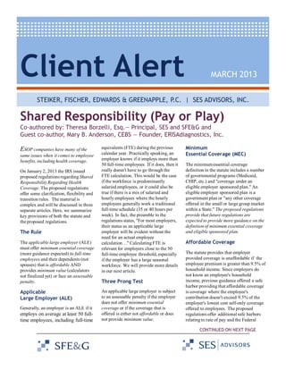 Client Alert

MARCH 2013

STEIKER, FISCHER, EDWARDS & GREENAPPLE, P.C. | SES ADVISORS, INC.

Shared Responsibility (Pay or Play)
Co-authored by: Theresa Borzelli, Esq.— Principal, SES and SFE&G and
Guest co-author, Mary B. Anderson, CEBS — Founder, ERISAdiagnostics, Inc.

ESOP companies have many of the
same issues when it comes to employee
benefits, including health coverage.
On January 2, 2013 the IRS issued
proposed regulations regarding Shared
Responsibility Regarding Health
Coverage. The proposed regulations
offer some clarification, flexibility and
transition rules. The material is
complex and will be discussed in three
separate articles. Here, we summarize
key provisions of both the statute and
the proposed regulations.

The Rule
The applicable large employer (ALE)
must offer minimum essential coverage
(more guidance expected) to full-time
employees and their dependents (not
spouses) that is affordable AND
provides minimum value (calculators
not finalized yet) or face an assessable
penalty.

Applicable
Large Employer (ALE)
Generally, an employer is an ALE if it

employs on average at least 50 fulltime employees, including full-time

equivalents (FTE) during the previous
calendar year. Practically speaking, an
employer knows if it employs more than
50 full-time employees. If it does, then it
really doesn't have to go through the
FTE calculation. This would be the case
if the workforce is predominantly
salaried employees, or it could also be
true if there is a mix of salaried and
hourly employees where the hourly
employees generally work a traditional
full-time schedule (35 or 40 hours per
week). In fact, the preamble to the
regulations states, "For most employers,
their status as an applicable large
employer will be evident without the
need for an actual employee
calculation…" Calculating FTE is
relevant for employers close to the 50
full-time employee threshold, especially
if the employer has a large seasonal
workforce. We will provide more details
in our next article.

Three Prong Test
An applicable large employer is subject
to an assessable penalty if the employer
does not offer minimum essential
coverage or if the coverage that is
offered is either not affordable or does
not provide minimum value.

Minimum
Essential Coverage (MEC)
The minimum essential coverage
definition in the statute includes a number
of governmental programs (Medicaid,
CHIP, etc.) and "coverage under an
eligible employer sponsored plan." An
eligible employer sponsored plan is a
government plan or "any other coverage
offered in the small or large group market
within a State." The proposed regulations
provide that future regulations are
expected to provide more guidance on the
definition of minimum essential coverage
and eligible sponsored plan.

Affordable Coverage
The statute provides that employer
provided coverage is unaffordable if the
employee premium is greater than 9.5% of
household income. Since employers do
not know an employee's household
income, previous guidance offered a safe
harbor providing that affordable coverage
is coverage where the employee's
contribution doesn't exceed 9.5% of the
employer's lowest cost self-only coverage
offered to employees. The proposed
regulations offer additional safe harbors
relating to rate of pay and the Federal
CONTINUED ON NEXT PAGE

 