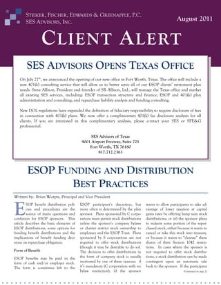 STEIKER, FISCHER, EDWARDS & GREENAPPLE, P.C.
SES ADVISORS, INC.

August 2011

C LIENT A LERT
SES ADVISORS OPENS TEXAS OFFICE
On July 27th, we announced the opening of our new office in Fort Worth, Texas. The office will include a
new 401(k) consulting service that will allow us to better serve all of our ESOP clients’ retirement plan
needs. Steve Allison, President and founder of SR Allison, Ltd., will manage the Texas office and market
all existing SES services, including: ESOP transaction structure and finance; ESOP and 401(k) plan
administration and consulting; and repurchase liability analysis and funding consulting.
New DOL regulations have expanded the definition of fiduciary responsibility to require disclosure of fees
in connection with 401(k) plans. We now offer a complimentary 401(k) fee disclosure analysis for all
clients. If you are interested in this complimentary analysis, please contact your SES or SFE&G
professional.
SES Advisors of Texas
9001 Airport Freeway, Suite 725
Fort Worth, TX 76180
817.712.2363

ESOP FUNDING AND DISTRIBUTION
BEST PRACTICES
Written by: Brian Wurpts, Principal and Vice President

E

SOP benefit distribution policies and procedures are the
source of many questions and
confusion for ESOP sponsors. This
article describes the basic elements of
ESOP distributions, some options for
funding benefit distributions and the
implications of benefit funding decisions on repurchase obligation.
Form of Benefit
ESOP benefits may be paid in the
form of cash and/or employer stock.
The form is sometimes left to the

ESOP participant’s discretion, but
more often is determined by the plan
sponsor. Plans sponsored by C corporations must permit stock distributions
unless the sponsor’s company bylaws
or charter restrict stock ownership to
employees and the ESOP Trust. Plans
sponsored by S corporations are not
required to offer stock distributions
(though it may be desirable to do so).
The decision to offer distributions in
the form of company stock is usually
motivated by one of three reasons: i)
it’s mandatory (C corporation with no
bylaw restriction); ii) the sponsor

wants to allow participants to take advantage of lower taxation at capital
gains rates by offering lump sum stock
distributions; or iii) the sponsor plans
to redeem some portion of the repurchased stock, either because it wants to
cancel or take this stock into treasury,
or because it wants to “cleanse” these
shares of their Section 1042 restrictions. In cases where the sponsor is
not required to offer stock distributions, a stock distribution can be made
contingent upon an automatic sale
back to the sponsor. If the participant
(Continued on page 2)

 