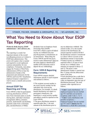 Client Alert

DECEMBER 2013

STEIKER, FISCHER, EDWARDS & GREENAPPLE, P.C. | SES ADVISORS, INC.

What You Need to Know About Your ESOP
Tax Reporting
Written by Kelly Irizarry, ESOP
Administrator – SES Advisors, Inc.

Tax reporting is a small, but
important element of the overall
recordkeeping process as it relates to
ESOP plan administration. This
article will explain what is needed
and required to avoid unpleasant
surprises and penalties for noncompliance. Fortunately, most plans
engage the Trustee or Third Party
Administrators (TPAs) to bear the
administrative burden of the
preparation and submission for the
1099-Rs and Form 945. Nonetheless,
employer/taxpayer cooperation is
vital to ensure a smooth and accurate
process.

Annual ESOP Tax
Reporting and Filing
Form 1099-R is filed for participants
receiving distributions of $10 or
more from retirement plans or profitsharing plans, individual retirement
arrangements (IRAs), annuities,
pensions, death benefit and disability
payments made from a retirement
plan, and distributions or 404(k)

dividends from an Employee Stock
Ownership Plan (ESOP).
Form 945 is filed to report all federal
income tax withheld from nonpayroll payments or distributions on
an annual basis. When filing the
Forms 1099-R and 945 the payer,
trustee or plan administrator must use
the same employer identification
number (EIN) and name used to
deposit the tax withholdings.

Form 1099-R Reporting
Requirements
Form 1099-R contains detailed
information specific to each recipient
and outlined as follows:
The recipient account number is
the social security number for the
individual who received the
distribution. For example, if a death
benefit distribution was made to a
participant’s beneficiary, the
beneficiary’s social security number
and address would be reported on the
Form 1099-R.
The gross distribution amount is
reported under Box 1: the total
amount of the distribution prior to

any tax deductions withheld. The
amount in Box 2A is the taxable
amount of the distribution; the
amount reported would be $0.00 if
the distribution amount is transferred
to a direct rollover account as the
distribution amount is non-taxable.
Federal income tax withheld is
reported in Box 4. If state or local
income tax is withheld, those
amounts are reported in Boxes 12
and 15. The payer’s state
identification number is entered into
Box 13 along with the abbreviated
name of the state.
Each distribution has a code that is
reported in Box 7; the distribution
codes are dependent upon the type of
distribution processed. The most
common codes reported are as
follows:
Code 1 {early distribution} - If
employee/taxpayer has not reached
age 59.5 and there are no known
exceptions under Code 2, 3 or 4
Code 2 {early distribution with
possible exceptions} Employee/taxpayer has not reached
age 59.5 and it’s known that the
distribution is a Roth IRA conversion

 
