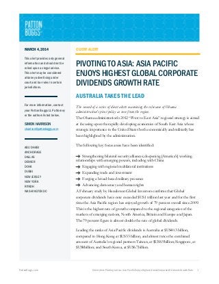 MARCH 4, 2014

CLIENT ALERT

This alert provides only general
information and should not be
relied upon as legal advice.
This alert may be considered
attorney advertising under
court and bar rules in certain
jurisdictions.

PIVOTING TO ASIA: ASIA PACIFIC
ENJOYS HIGHEST GLOBAL CORPORATE
DIVIDENDS GROWTH RATE
AUSTRALIA TAKES THE LEAD

For more information, contact
your Patton Boggs LLP attorney
or the authors listed below.

SIMON HARRISON
sharrison@pattonboggs.com

ABU DHABI
ANCHORAGE
DALLAS
DENVER
DOHA
DUBAI
NEW JERSEY
NEW YORK
RIYADH
WASHINGTON DC

The second of a series of client alerts examining the relevance of Obama
administration’s pivot policy as seen from the region.
The Obama administration’s 2012 “Pivot to East Asia” regional strategy is aimed
at focusing upon the rapidly developing economies of South East Asia whose
strategic importance to the United States both economically and militarily has
been highlighted by the administration.
The following key focus areas have been identified:
→ Strengthening bilateral security alliances; deepening [America’s] working
relationships with emerging powers, including with China
→ Engaging with regional multilateral institutions
→ Expanding trade and investment
→ Forging a broad-based military presence
→ Advancing democracy and human rights
A February study by Henderson Global Investors confirms that Global
corporate dividends have now exceeded $US1 trillion last year and for the first
time the Asia Pacific region has enjoyed growth of 79 percent overall since 2009.
This is the highest rate of growth compared to the regional categories of the
markets of emerging nations, North America, Britain and Europe and Japan.
The 79 percent figure is almost double the rate of global dividends.
Leading the ranks of Asia Pacific dividends is Australia at $US40.3 billion,
compared to Hong Kong at $US33 billion, and almost twice the combined
amount of Australia’s regional partners Taiwan, at $US8.9billion; Singapore, at
$US8billion; and South Korea, at $US6.7billion.

PattonBoggs.com

Client Alert: Pivoting to Asia: Asia Pacific Enjoys Highest Global Corporate Dividends Growth Rate

1

 
