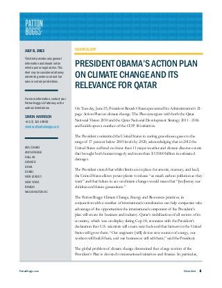 PattonBoggs.com Client Alert 1
JULY 8, 2013
This Alert provides only general
information and should not be
relied upon as legal advice. This
Alert may be considered attorney
advertising under court and bar
rules in certain jurisdictions.
For more information, contact your
Patton Boggs LLP attorney or the
authors listed below.
SIMON HARRISON
+61 (7) 3211 9992
sharrison@pattonboggs.com
ABU DHABI
ANCHORAGE
DALLAS
DENVER
DOHA
DUBAI
NEW JERSEY
NEW YORK
RIYADH
WASHINGTON DC
CLIENT ALERT
PRESIDENT OBAMA’S ACTION PLAN
ON CLIMATE CHANGE AND ITS
RELEVANCE FOR QATAR
On Tuesday, June 25, President Barack Obama presented his Administration’s 21-
page Action Plan on climate change. The Plan synergizes with both the Qatar
National Vision 2030 and the Qatar National Development Strategy 2011 - 2016
and builds upon a number of the COP 18 initiatives.
The President committed the United States to cutting greenhouse gases to the
range of 17 percent below 2005 levels by 2020, acknowledging that in 2012 the
United States suffered no fewer than 11 major weather and climate disaster events
that brought both human tragedy and more than $ US100 billion in estimated
damages.
The President stated that whilst limits are in place for arsenic, mercury, and lead,
the United States allows power plants to release “as much carbon pollution as they
want” and that failure to act on climate changes would mean that “[we]betray our
children and future generations.”
The Patton Boggs Climate Change, Energy and Resources practices, in
conjunction with a number of international consultancies can help companies take
advantage of the opportunities the international component of the President’s
plan will create for business and industry. Qatar’s mobilization of all sectors of its
economy, which was on display during Cop 18, resonates with the President’s
declaration that U.S. scientists will create new fuels and that farmers in the United
States will grow them. “Our engineers [will] devise new sources of energy, our
workers will build them, and our businesses will sell them,” said the President.
The global problem of climate change determined that a large section of the
President’s Plan is devoted to international initiatives and finance. In particular,
 