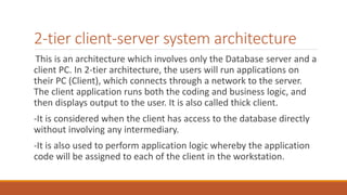 2-tier client-server system architecture
This is an architecture which involves only the Database server and a
client PC. In 2-tier architecture, the users will run applications on
their PC (Client), which connects through a network to the server.
The client application runs both the coding and business logic, and
then displays output to the user. It is also called thick client.
-It is considered when the client has access to the database directly
without involving any intermediary.
-It is also used to perform application logic whereby the application
code will be assigned to each of the client in the workstation.
 